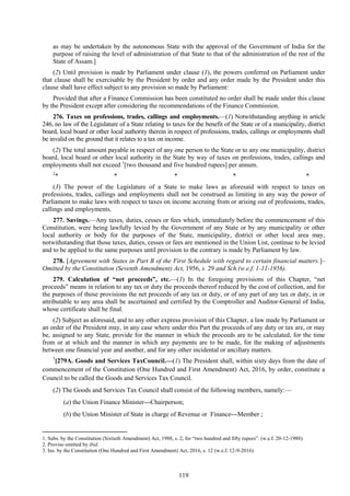 119
as may be undertaken by the autonomous State with the approval of the Government of India for the
purpose of raising the level of administration of that State to that of the administration of the rest of the
State of Assam.]
(2) Until provision is made by Parliament under clause (1), the powers conferred on Parliament under
that clause shall be exercisable by the President by order and any order made by the President under this
clause shall have effect subject to any provision so made by Parliament:
Provided that after a Finance Commission has been constituted no order shall be made under this clause
by the President except after considering the recommendations of the Finance Commission.
276. Taxes on professions, trades, callings and employments.—(1) Notwithstanding anything in article
246, no law of the Legislature of a State relating to taxes for the benefit of the State or of a municipality, district
board, local board or other local authority therein in respect of professions, trades, callings or employments shall
be invalid on the ground that it relates to a tax on income.
(2) The total amount payable in respect of any one person to the State or to any one municipality, district
board, local board or other local authority in the State by way of taxes on professions, trades, callings and
employments shall not exceed 1
[two thousand and five hundred rupees] per annum.
2
* * * * *
(3) The power of the Legislature of a State to make laws as aforesaid with respect to taxes on
professions, trades, callings and employments shall not be construed as limiting in any way the power of
Parliament to make laws with respect to taxes on income accruing from or arising out of professions, trades,
callings and employments.
277. Savings.—Any taxes, duties, cesses or fees which, immediately before the commencement of this
Constitution, were being lawfully levied by the Government of any State or by any municipality or other
local authority or body for the purposes of the State, municipality, district or other local area may,
notwithstanding that those taxes, duties, cesses or fees are mentioned in the Union List, continue to be levied
and to be applied to the same purposes until provision to the contrary is made by Parliament by law.
278. [Agreement with States in Part B of the First Schedule with regard to certain financial matters.]–
Omitted by the Constitution (Seventh Amendment) Act, 1956, s. 29 and Sch.(w.e.f. 1-11-1956).
279. Calculation of ―net proceeds‖, etc.—(1) In the foregoing provisions of this Chapter, ―net
proceeds‖ means in relation to any tax or duty the proceeds thereof reduced by the cost of collection, and for
the purposes of those provisions the net proceeds of any tax or duty, or of any part of any tax or duty, in or
attributable to any area shall be ascertained and certified by the Comptroller and Auditor-General of India,
whose certificate shall be final.
(2) Subject as aforesaid, and to any other express provision of this Chapter, a law made by Parliament or
an order of the President may, in any case where under this Part the proceeds of any duty or tax are, or may
be, assigned to any State, provide for the manner in which the proceeds are to be calculated, for the time
from or at which and the manner in which any payments are to be made, for the making of adjustments
between one financial year and another, and for any other incidental or ancillary matters.
3
[279A. Goods and Services TaxCouncil.—(1) The President shall, within sixty days from the date of
commencement of the Constitution (One Hundred and First Amendment) Act, 2016, by order, constitute a
Council to be called the Goods and Services Tax Council.
(2) The Goods and Services Tax Council shall consist of the following members, namely:—
(a) the Union Finance Minister—Chairperson;
(b) the Union Minister of State in charge of Revenue or Finance—Member ;
1. Subs. by the Constitution (Sixtieth Amendment) Act, 1988, s. 2, for ―two hundred and fifty rupees‖. (w.e.f. 20-12-1988).
2. Proviso omitted by ibid.
3. Ins. by the Constitution (One Hundred and First Amendment) Act, 2016, s. 12 (w.e.f. 12-9-2016).
 