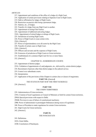 12
ARTICLES
217. Appointment and conditions of the office of a Judge of a High Court.
218. Application of certain provisions relating to Supreme Court to High Courts.
219. Oath or affirmation by Judges of High Courts.
220. Restriction on practice after being a permanent Judge.
221. Salaries, etc., of Judges.
222. Transfer of a Judge from one High Court to another.
223. Appointment of acting Chief Justice.
224. Appointment of additional and acting Judges.
224A. Appointment of retired Judges at sittings of High Courts.
225. Jurisdiction of existing High Courts.
226. Power of High Courts to issue certain writs.
226A. [Omitted.]
227. Power of superintendence over all courts by the High Court.
228. Transfer of certain cases to High Court.
228A. [Omitted.]
229. Officers and servants and the expenses of High Courts.
230. Extension of jurisdiction of High Courts to Union territories.
231. Establishment of a common High Court for two or more States.
232. [Omitted.]
CHAPTER VISUBORDINATE COURTS
233. Appointment of district judges.
233A. Validation of appointments of, and judgments, etc., delivered by, certain district judges.
234. Recruitment of persons other than district judges to the judicial service.
235. Control over subordinate courts.
236. Interpretation.
237. Application of the provisions of this Chapter to certain class or classes of magistrates.
PART VII- [Omitted]
THE STATES IN PART B OF THE FIRST SCHEDULE
238. [Omitted.]
PART VIII
THE UNION TERRITORIES
239. Administration of Union territories.
239A. Creation of local Legislatures or Council of Ministers or both for certain Union territories.
239AA.Special provisions with respect to Delhi.
239AB. Provision in case of failure of constitutional machinery.
239B. Power of administrator to promulgate Ordinances during recess of Legislature.
240. Power of President to make regulations for certain Union territories.
241. High Courts for Union territories.
242. [Omitted.]
PART IX
THE PANCHAYATS
243. Definitions.
243A. Gram Sabha.
243B. Constitution of Panchayats.
 