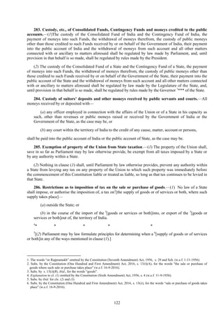 122
283. Custody, etc., of Consolidated Funds, Contingency Funds and moneys credited to the public
accounts.—(1)The custody of the Consolidated Fund of India and the Contingency Fund of India, the
payment of moneys into such Funds, the withdrawal of moneys therefrom, the custody of public moneys
other than those credited to such Funds received by or on behalf of the Government of India, their payment
into the public account of India and the withdrawal of moneys from such account and all other matters
connected with or ancillary to matters aforesaid shall be regulated by law made by Parliament, and, until
provision in that behalf is so made, shall be regulated by rules made by the President.
(2) The custody of the Consolidated Fund of a State and the Contingency Fund of a State, the payment
of moneys into such Funds, the withdrawal of moneys therefrom, the custody of public moneys other than
those credited to such Funds received by or on behalf of the Government of the State, their payment into the
public account of the State and the withdrawal of moneys from such account and all other matters connected
with or ancillary to matters aforesaid shall be regulated by law made by the Legislature of the State, and,
until provision in that behalf is so made, shall be regulated by rules made by the Governor 1
*** of the State.
284. Custody of suitors’ deposits and other moneys received by public servants and courts.—All
moneys received by or deposited with—
(a) any officer employed in connection with the affairs of the Union or of a State in his capacity as
such, other than revenues or public moneys raised or received by the Government of India or the
Government of the State, as the case may be, or
(b) any court within the territory of India to the credit of any cause, matter, account or persons,
shall be paid into the public account of India or the public account of State, as the case may be.
285. Exemption of property of the Union from State taxation.—(1) The property of the Union shall,
save in so far as Parliament may by law otherwise provide, be exempt from all taxes imposed by a State or
by any authority within a State.
(2) Nothing in clause (1) shall, until Parliament by law otherwise provides, prevent any authority within
a State from levying any tax on any property of the Union to which such property was immediately before
the commencement of this Constitution liable or treated as liable, so long as that tax continues to be levied in
that State.
286. Restrictions as to imposition of tax on the sale or purchase of goods.—(1) No law of a State
shall impose, or authorise the imposition of, a tax on2
[the supply of goods or of services or both, where such
supply takes place]—
(a) outside the State; or
(b) in the course of the import of the 3
[goods or services or both]into, or export of the 3
[goods or
services or both]out of, the territory of India.
4
* * * * *
5
[(2) Parliament may by law formulate principles for determining when a 6
[supply of goods or of services
or both]in any of the ways mentioned in clause (1).]
1. The words ―or Rajpramukh‖ omitted by the Constitution (Seventh Amendment) Act, 1956, s. 29 and Sch. (w.e.f. 1-11-1956).
2. Subs. by the Constitution (One Hundred and First Amendment) Act, 2016, s. 13(i)(A), for the words "the sale or purchase of
goods where such sale or purchase takes place" (w.e.f. 16-9-2016).
3. Subs. by s. 13(i)(B), ibid., for the words ―goods‖.
4. Explanation to cl. (1) omitted by the Constitution (Sixth Amendment) Act, 1956, s. 4 (w.e.f. 11-9-1956).
5. Subs. by ibid. for cls. (2) and (3).
6. Subs. by the Constitution (One Hundred and First Amendment) Act, 2016, s. 13(ii), for the words ―sale or purchase of goods takes
place‖ (w.e.f. 16-9-2016).
 