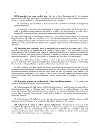 123
1
* * * * *
287. Exemption from taxes on electricity.—Save in so far as Parliament may by law otherwise
provide, no law of a State shall impose, or authorise the imposition of, a tax on the consumption or sale of
electricity (whether produced by a Government or other persons) which is—
(a) consumed by the Government of India, or sold to the Government of India for consumption by
that Government; or
(b) consumed in the construction, maintenance or operation of any railway by the Government of
India or a railway company operating that railway, or sold to that Government or any such railway
company for consumption in the construction, maintenance or operation of any railway,
and any such law imposing, or authorising the imposition of, a tax on the sale of electricity shall secure that
the price of electricity sold to the Government of India for consumption by that Government, or to any such
railway company as aforesaid for consumption in the construction, maintenance or operation of any railway,
shall be less by the amount of the tax than the price charged to other consumers of a substantial quantity of
electricity.
288. Exemption from taxation by States in respect of water or electricity in certain cases.—(1)Save
in so far as the President may by order otherwise provide, no law of a State in force immediately before the
commencement of this Constitution shall impose, or authorise the imposition of, a tax in respect of any water
or electricity stored, generated, consumed, distributed or sold by any authority established by any existing
law or any law made by Parliament for regulating or developing any inter-State river or river-valley.
Explanation.—The expression ―law of a State in force‖ in this clause shall include a law of a State
passed or made before the commencement of this Constitution and not previously repealed, notwithstanding
that it or parts of it may not be then in operation either at all or in particular areas.
(2) The Legislature of a State may by law impose, or authorise the imposition of, any such tax as is
mentioned in clause (1), but no such law shall have any effect unless it has, after having been reserved for
the consideration of the President, received his assent; and if any such law provides for the fixation of the
rates and other incidents of such tax by means of rules or orders to be made under the law by any authority,
the law shall provide for the previous consent of the President being obtained to the making of any such rule
or order.
289. Exemption of property and income of a State from Union taxation.—(1) The property and
income of a State shall be exempt from Union taxation.
(2) Nothing in clause (1) shall prevent the Union from imposing, or authorising the imposition of, any
tax to such extent, if any, as Parliament may by law provide in respect of a trade or business of any kind
carried on by, or on behalf of, the Government of a State, or any operations connected therewith, or any
property used or occupied for the purposes of such trade or business, or any income accruing or arising in
connection therewith.
(3) Nothing in clause (2) shall apply to any trade or business, or to any class of trade or business, which
Parliament may by law declare to be incidental to the ordinary functions of Government.
290. Adjustment in respect of certain expenses and pensions.—Where under the provisions of this
Constitution the expenses of any court or Commission, or the pension payable to or in respect of a person
who has served before the commencement of this Constitution under the Crown in India or after such
commencement in connection with the affairs of the Union or of a State, are charged on the Consolidated
Fund of India or the Consolidated Fund of a State, then, if—
1. Cl. (3) omitted by the Constitution (One Hundred and First Amendment) Act, 2016, s. 13(iii) (w.e.f. 16-9-2016).
 