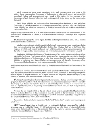 125
(a) all property and assets which immediately before such commencement were vested in His
Majesty for the purposes of the Government of the Dominion of India and all property and assets which
immediately before such commencement were vested in His Majesty for the purposes of the
Government of each Governor‘s Province shall vest respectively in the Union and the corresponding
State, and
(b) all rights, liabilities and obligations of the Government of the Dominion of India and of the
Government of each Governor's Province, whether arising out of any contract or otherwise, shall be the
rights, liabilities and obligations respectively of the Government of India and the Government of each
corresponding State,
subject to any adjustment made or to be made by reason of the creation before the commencement of this
Constitution of the Dominion of Pakistan or of the Provinces of West Bengal, East Bengal, West Punjab and
East Punjab.
295. Succession to property, assets, rights, liabilities and obligations in other cases.—(1)As from the
commencement of this Constitution—
(a) all property and assets which immediately before such commencement were vested in any Indian
State corresponding to a State specified in Part B of the First Schedule shall vest in the Union, if the
purposes for which such property and assets were held immediately before such commencement will
thereafter be purposes of the Union relating to any of the matters enumerated in the Union List, and
(b) all rights, liabilities and obligations of the Government of any Indian State corresponding to a State
specified in Part B of the First Schedule, whether arising out of any contract or otherwise, shall be the rights,
liabilities and obligations of the Government of India, if the purposes for which such rights were acquired or
liabilities or obligations were incurred before such commencement will thereafter be purposes of the
Government of India relating to any of the matters enumerated in the Union List,
subject to any agreement entered into in that behalf by the Government of India with the Government of that
State.
(2) Subject as aforesaid, the Government of each State specified in Part B of the First Schedule shall, as
from the commencement of this Constitution, be the successor of the Government of the corresponding Indian
State as regards all property and assets and all rights, liabilities and obligations, whether arising out of any
contract or otherwise, other than those referred to in clause (1).
296. Property accruing by escheat or lapse or as bona vacantia.—Subject as hereinafter provided, any
property in the territory of India which, if this Constitution had not come into operation, would have accrued to
His Majesty or, as the case may be, to the Ruler of an Indian State by escheat or lapse, or as bona vacantia for
want of a rightful owner, shall, if it is property situate in a State, vest in such State, and shall, in any other case,
vest in the Union:
Provided that any property which at the date when it would have so accrued to His Majesty or to the
Ruler of an Indian State was in the possession or under the control of the Government of India or the
Government of a State shall, according as the purposes for which it was then used or held were purposes of
the Union or of a State, vest in the Union or in that State.
Explanation.—In this article, the expressions ―Ruler‖ and ―Indian State‖ have the same meanings as in
article 363.
1
[297. Things of value within territorial waters or continental shelf and resources of the exclusive
economic zone to vest in the Union.—(1) All lands, minerals and other things of value underlying the
ocean within the territorial waters, or the continental shelf, or the exclusive economic zone, of India shall
vest in the Union and be held for the purposes of the Union.
1. Subs. by the Constitution (Fortieth Amendment) Act, 1976, s. 2 (w.e.f. 27-5-1976).
 