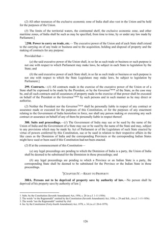 126
(2) All other resources of the exclusive economic zone of India shall also vest in the Union and be held
for the purposes of the Union.
(3) The limits of the territorial waters, the continental shelf, the exclusive economic zone, and other
maritime zones, of India shall be such as may be specified, from time to time, by or under any law made by
Parliament.]
1
[298. Power to carry on trade, etc.— The executive power of the Union and of each State shall extend
to the carrying on of any trade or business and to the acquisition, holding and disposal of property and the
making of contracts for any purpose:
Provided that—
(a) the said executive power of the Union shall, in so far as such trade or business or such purpose is
not one with respect to which Parliament may make laws, be subject in each State to legislation by the
State; and
(b) the said executive power of each State shall, in so far as such trade or business or such purpose is
not one with respect to which the State Legislature may make laws, be subject to legislation by
Parliament.]
299. Contracts.—(1) All contracts made in the exercise of the executive power of the Union or of a
State shall be expressed to be made by the President, or by the Governor2
*** of the State, as the case may
be, and all such contracts and all assurances of property made in the exercise of that power shall be executed
on behalf of the President or the Governor1
*** by such persons and in such manner as he may direct or
authorise.
(2) Neither the President nor the Governor3
*** shall be personally liable in respect of any contract or
assurance made or executed for the purposes of this Constitution, or for the purposes of any enactment
relating to the Government of India heretofore in force, nor shall any person making or executing any such
contract or assurance on behalf of any of them be personally liable in respect thereof.
300. Suits and proceedings.—(1) The Government of India may sue or be sued by the name of the
Union of India and the Government of a State may sue or be sued by the name of the State and may, subject
to any provisions which may be made by Act of Parliament or of the Legislature of such State enacted by
virtue of powers conferred by this Constitution, sue or be sued in relation to their respective affairs in the
like cases as the Dominion of India and the corresponding Provinces or the corresponding Indian States
might have sued or been sued if this Constitution had not been enacted.
(2) If at the commencement of this Constitution—
(a) any legal proceedings are pending to which the Dominion of India is a party, the Union of India
shall be deemed to be substituted for the Dominion in those proceedings; and
(b) any legal proceedings are pending to which a Province or an Indian State is a party, the
corresponding State shall be deemed to be substituted for the Province or the Indian State in those
proceedings.
4
[CHAPTER IV.—RIGHT TO PROPERTY
300A. Persons not to be deprived of property save by authority of law.—No person shall be
deprived of his property save by authority of law.]
1. Subs. by the Constitution (Seventh Amendment) Act, 1956, s. 20 (w.e.f. 1-11-1956).
2. The words ―or the Rajpramukh‖ omitted by the Constitution (Seventh Amendment) Act, 1956, s. 29 and Sch., (w.e.f. 1-11-1956).
3. The words ―nor the Rajpramukh‖ omitted by ibid.
4. Ins. by the Constitution (Forty-fourth Amendment) Act, 1978, s. 34 (w.e.f. 20-6-1979).
 