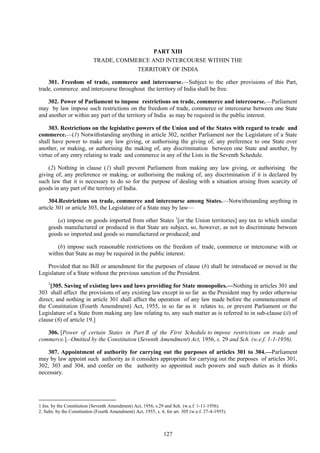 127
PART XIII
TRADE, COMMERCE AND INTERCOURSE WITHIN THE
TERRITORY OF INDIA
301. Freedom of trade, commerce and intercourse.—Subject to the other provisions of this Part,
trade, commerce and intercourse throughout the territory of India shall be free.
302. Power of Parliament to impose restrictions on trade, commerce and intercourse.—Parliament
may by law impose such restrictions on the freedom of trade, commerce or intercourse between one State
and another or within any part of the territory of India as may be required in the public interest.
303. Restrictions on the legislative powers of the Union and of the States with regard to trade and
commerce.—(1) Notwithstanding anything in article 302, neither Parliament nor the Legislature of a State
shall have power to make any law giving, or authorising the giving of, any preference to one State over
another, or making, or authorising the making of, any discrimination between one State and another, by
virtue of any entry relating to trade and commerce in any of the Lists in the Seventh Schedule.
(2) Nothing in clause (1) shall prevent Parliament from making any law giving, or authorising the
giving of, any preference or making, or authorising the making of, any discrimination if it is declared by
such law that it is necessary to do so for the purpose of dealing with a situation arising from scarcity of
goods in any part of the territory of India.
304.Restrictions on trade, commerce and intercourse among States.—Notwithstanding anything in
article 301 or article 303, the Legislature of a State may by law—
(a) impose on goods imported from other States 1
[or the Union territories] any tax to which similar
goods manufactured or produced in that State are subject, so, however, as not to discriminate between
goods so imported and goods so manufactured or produced; and
(b) impose such reasonable restrictions on the freedom of trade, commerce or intercourse with or
within that State as may be required in the public interest:
Provided that no Bill or amendment for the purposes of clause (b) shall be introduced or moved in the
Legislature of a State without the previous sanction of the President.
2
[305. Saving of existing laws and laws providing for State monopolies.—Nothing in articles 301 and
303 shall affect the provisions of any existing law except in so far as the President may by order otherwise
direct; and nothing in article 301 shall affect the operation of any law made before the commencement of
the Constitution (Fourth Amendment) Act, 1955, in so far as it relates to, or prevent Parliament or the
Legislature of a State from making any law relating to, any such matter as is referred to in sub-clause (ii) of
clause (6) of article 19.]
306. [Power of certain States in Part B of the First Schedule to impose restrictions on trade and
commerce.].–Omitted by the Constitution (Seventh Amendment) Act, 1956, s. 29 and Sch. (w.e.f. 1-1-1956).
307. Appointment of authority for carrying out the purposes of articles 301 to 304.—Parliament
may by law appoint such authority as it considers appropriate for carrying out the purposes of articles 301,
302, 303 and 304, and confer on the authority so appointed such powers and such duties as it thinks
necessary.
1.Ins. by the Constitution (Seventh Amendment) Act, 1956, s.29 and Sch. (w.e.f. 1-11-1956).
2. Subs. by the Constitution (Fourth Amendment) Act, 1955, s. 4, for art. 305 (w.e.f. 27-4-1955).
 