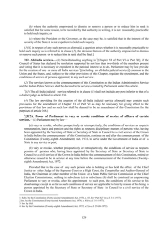 129
(b) where the authority empowered to dismiss or remove a person or to reduce him in rank is
satisfied that for some reason, to be recorded by that authority in writing, it is not reasonably practicable
to hold such inquiry; or
(c) where the President or the Governor, as the case may be, is satisfied that in the interest of the
security of the State it is not expedient to hold such inquiry.
(3) If, in respect of any such person as aforesaid, a question arises whether it is reasonably practicable to
hold such inquiry as is referred to in clause (2), the decision thereon of the authority empowered to dismiss
or remove such person or to reduce him in rank shall be final.]
312. All-India services.—(1) Notwithstanding anything in 1
[Chapter VI of Part VI or Part XI], if the
Council of States has declared by resolution supported by not less than two-thirds of the members present
and voting that it is necessary or expedient in the national interest so to do, Parliament may by law provide
for the creation of one or more all India services 2
[(including an all-India judicial service)] common to the
Union and the States, and, subject to the other provisions of this Chapter, regulate the recruitment, and the
conditions of service of persons appointed, to any such service.
(2) The services known at the commencement of this Constitution as the Indian Administrative Service
and the Indian Police Service shall be deemed to be services created by Parliament under this article.
3
[(3) The all-India judicial service referred to in clause (1) shall not include any post inferior to that of a
a district judge as defined in article 236.
(4) The law providing for the creation of the all-India judicial service aforesaid may contain such
provisions for the amendment of Chapter VI of Part VI as may be necessary for giving effect to the
provisions of that law and no such law shall be deemed to be an amendment of this Constitution for the
purposes of article 368.]
4
[312A. Power of Parliament to vary or revoke conditions of service of officers of certain
services.—(1) Parliament may by law—
(a) vary or revoke, whether prospectively or retrospectively, the conditions of services as respects
remuneration, leave and pension and the rights as respects disciplinary matters of persons who, having
been appointed by the Secretary of State or Secretary of State in Council to a civil service of the Crown
in India before the commencement of this Constitution, continue on and after the commencement of the
Constitution (Twenty-eighth Amendment) Act, 1972, to serve under the Government of India or of a
State in any service or post;
(b) vary or revoke, whether prospectively or retrospectively, the conditions of service as respects
pension of persons who, having been appointed by the Secretary of State or Secretary of State in
Council to a civil service of the Crown in India before the commencement of this Constitution, retired or
otherwise ceased to be in service at any time before the commencement of the Constitution (Twenty-
eighth Amendment) Act, 1972:
Provided that in the case of any such person who is holding or has held the office of the Chief
Justice or other Judge of the Supreme Court or a High Court, the Comptroller and Auditor-General of
India, the Chairman or other member of the Union or a State Public Service Commission or the Chief
Election Commissioner, nothing in sub-clause (a) or sub-clause (b) shall be construed as empowering
Parliament to vary or revoke, after his appointment to such post, the conditions of his service to his
disadvantage except in so far as such conditions of service are applicable to him by reason of his being a
person appointed by the Secretary of State or Secretary of State in Council to a civil service of the
Crown in India.
1. Subs. by the Constitution (Forty-second Amendment) Act, 1976, s. 45, for ―Part XI‖ (w.e.f. 3-1-1977).
2.Ins. by the Constitution (Forty-second Amendment) Act, 1976, s. 45(w.e.f. 3-1-1977).
3. Ins. by ibid.
4. Ins. by the Constitution (Twenty-eighth Amendment) Act, 1972, s.2 (w.e.f. 29-08-1972).
 