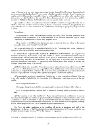 131
reason of absence or for any other reason unable to perform the duties of his office, those duties shall, until
some person appointed under clause (1) to the vacant office has entered on the duties thereof or, as the case
may be, until the Chairman has resumed his duties, be performed by such one of the other members of the
Commission as the President, in the case of the Union Commission or a Joint Commission, and the
Governor of the State in the case of a State Commission, may appoint for the purpose.]
(2) A member of a Public Service Commission shall hold office for a term of six years from the date on
which he enters upon his office or until he attains, in the case of the Union Commission, the age of sixty-five
years, and in the case of a State Commission or a Joint Commission, the age of 1
[sixty-two years], whichever
is earlier:
Provided that—
(a) a member of a Public Service Commission may, by writing under his hand addressed, in the
case of the Union Commission or a Joint Commission, to the President, and in the case of a State
Commission, to the Governor2
*** of the State, resign his office;
(b) a member of a Public Service Commission may be removed from his office in the manner
provided in clause (1) or clause (3) of article 317.
(3) A person who holds office as a member of a Public Service Commission shall, on the expiration of
his term of office, be ineligible for re-appointment to that office.
317. Removal and suspension of a member of a Public Service Commission.—(1) Subject to the
provisions of clause (3), the Chairman or any other member of a Public Service Commission shall only be
removed from his office by order of the President on the ground of misbehaviour after the Supreme Court,
on reference being made to it by the President, has, on inquiry held in accordance with the procedure
prescribed in that behalf under article 145, reported that the Chairman or such other member, as the case may
be, ought on any such ground to be removed.
(2) The President, in the case of the Union Commission or a Joint Commission, and the Governor1
***
in the case of a State Commission, may suspend from office the Chairman or any other member of the
Commission in respect of whom a reference has been made to the Supreme Court under clause (1) until the
President has passed orders on receipt of the report of the Supreme Court on such reference.
(3) Notwithstanding anything in clause (1), the President may by order remove from office the Chairman
or any other member of a Public Service Commission if the Chairman or such other member, as the case
may be,—
(a) is adjudged an insolvent; or
(b) engages during his term of office in any paid employment outside the duties of his office; or
(c) is, in the opinion of the President, unfit to continue in office by reason of infirmity of mind or
body.
(4) If the Chairman or any other member of a Public Service Commission is or becomes in any way
concerned or interested in any contract or agreement made by or on behalf of the Government of India or the
Government of a State or participates in any way in the profit thereof or in any benefit or emolument arising
therefrom otherwise than as a member and in common with the other members of an incorporated company,
he shall, for the purposes of clause (1), be deemed to be guilty of misbehaviour.
318. Power to make regulations as to conditions of service of members and staff of the
Commission.—In the case of the Union Commission or a Joint Commission, the President and, in the case
of a State Commission, the Governor 1
*** of the State may by regulations—
1. The words ―or Rajpramukh‖ omitted by the Constitution (Seventh Amendment) Act, 1956, s. 29 and Sch. (w.e.f. 1-11-1956).
 