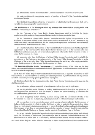132
(a) determine the number of members of the Commission and their conditions of service; and
(b) make provision with respect to the number of members of the staff of the Commission and their
conditions of service:
Provided that the conditions of service of a member of a Public Service Commission shall not be
varied to his disadvantage after his appointment.
319. Prohibition as to the holding of offices by members of Commission on ceasing to be such
members.—On ceasing to hold office—
(a) the Chairman of the Union Public Service Commission shall be ineligible for further
employment either under the Government of India or under the Government of a State;
(b) the Chairman of a State Public Service Commission shall be eligible for appointment as the
Chairman or any other member of the Union Public Service Commission or as the Chairman of any
other State Public Service Commission, but not for any other employment either under the Government
of India or under the Government of a State;
(c) a member other than the Chairman of the Union Public Service Commission shall be eligible for
appointment as the Chairman of the Union Public Service Commission or as the Chairman of a State
Public Service Commission, but not for any other employment either under the Government of India or
under the Government of a State;
(d) a member other than the Chairman of a State Public Service Commission shall be eligible for
appointment as the Chairman or any other member of the Union Public Service Commission or as the
Chairman of that or any other State Public Service Commission, but not for any other employment either
under the Government of India or under the Government of a State.
320. Functions of Public Service Commissions.—(1) It shall be the duty of the Union and the State
Public Service Commissions to conduct examinations for appointments to the services of the Union and the
services of the State respectively.
(2) It shall also be the duty of the Union Public Service Commission, if requested by any two or more
States so to do, to assist those States in framing and operating schemes of joint recruitment for any services
for which candidates possessing special qualifications are required.
(3) The Union Public Service Commission or the State Public Service Commission, as the case may be,
shall be consulted—
(a) on all matters relating to methods of recruitment to civil services and for civil posts;
(b) on the principles to be followed in making appointments to civil services and posts and in
making promotions and transfers from one service to another and on the suitability of candidates for
such appointments, promotions or transfers;
(c) on all disciplinary matters affecting a person serving under the Government of India or the
Government of a State in a civil capacity, including memorials or petitions relating to such matters;
(d) on any claim by or in respect of a person who is serving or has served under the Government of
India or the Government of a State or under the Crown in India or under the Government of an Indian
State, in a civil capacity, that any costs incurred by him in defending legal proceedings instituted against
him in respect of acts done or purporting to be done in the execution of his duty should be paid out of the
Consolidated Fund of India, or, as the case may be, out of the Consolidated Fund of the State;
(e) on any claim for the award of a pension in respect of injuries sustained by a person while serving
under the Government of India or the Government of a State or under the Crown in India or under the
Government of an Indian State, in a civil capacity, and any question as to the amount of any such award,
and it shall be the duty of a Public Service Commission to advise on any matter so referred to them and on
 