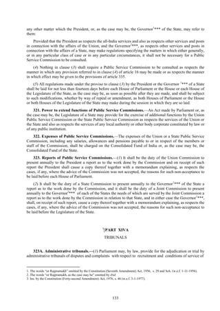 133
any other matter which the President, or, as the case may be, the Governor1
*** of the State, may refer to
them:
Provided that the President as respects the all-India services and also as respects other services and posts
in connection with the affairs of the Union, and the Governor2
***, as respects other services and posts in
connection with the affairs of a State, may make regulations specifying the matters in which either generally,
or in any particular class of case or in any particular circumstances, it shall not be necessary for a Public
Service Commission to be consulted.
(4) Nothing in clause (3) shall require a Public Service Commission to be consulted as respects the
manner in which any provision referred to in clause (4) of article 16 may be made or as respects the manner
in which effect may be given to the provisions of article 335.
(5) All regulations made under the proviso to clause (3) by the President or the Governor 1
*** of a State
shall be laid for not less than fourteen days before each House of Parliament or the House or each House of
the Legislature of the State, as the case may be, as soon as possible after they are made, and shall be subject
to such modifications, whether by way of repeal or amendment, as both Houses of Parliament or the House
or both Houses of the Legislature of the State may make during the session in which they are so laid.
321. Power to extend functions of Public Service Commissions.—An Act made by Parliament or, as
the case may be, the Legislature of a State may provide for the exercise of additional functions by the Union
Public Service Commission or the State Public Service Commission as respects the services of the Union or
the State and also as respects the services of any local authority or other body corporate constituted by law or
of any public institution.
322. Expenses of Public Service Commissions.—The expenses of the Union or a State Public Service
Commission, including any salaries, allowances and pensions payable to or in respect of the members or
staff of the Commission, shall be charged on the Consolidated Fund of India or, as the case may be, the
Consolidated Fund of the State.
323. Reports of Public Service Commissions.—(1) It shall be the duty of the Union Commission to
present annually to the President a report as to the work done by the Commission and on receipt of such
report the President shall cause a copy thereof together with a memorandum explaining, as respects the
cases, if any, where the advice of the Commission was not accepted, the reasons for such non-acceptance to
be laid before each House of Parliament.
(2) It shall be the duty of a State Commission to present annually to the Governor1
*** of the State a
report as to the work done by the Commission, and it shall be the duty of a Joint Commission to present
annually to the Governor2
*** of each of the States the needs of which are served by the Joint Commission a
report as to the work done by the Commission in relation to that State, and in either case the Governor1
***,
shall, on receipt of such report, cause a copy thereof together with a memorandum explaining, as respects the
cases, if any, where the advice of the Commission was not accepted, the reasons for such non-acceptance to
be laid before the Legislature of the State.
3
[PART XIVA
TRIBUNALS
323A. Administrative tribunals.—(1) Parliament may, by law, provide for the adjudication or trial by
administrative tribunals of disputes and complaints with respect to recruitment and conditions of service of
1. The words ―or Rajpramukh‖ omitted by the Constitution (Seventh Amendment) Act, 1956, s. 29 and Sch. (w.e.f. 1-11-1956).
2. The words ―or Rajpramukh, as the case may be‖ omitted by ibid.
3. Ins. by the Constitution (Forty-second Amendment) Act, 1976, s. 46 (w.e.f. 3-1-1977).
 