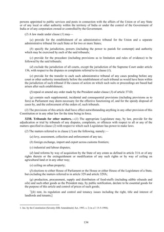 134
persons appointed to public services and posts in connection with the affairs of the Union or of any State
or of any local or other authority within the territory of India or under the control of the Government of
India or of any corporation owned or controlled by the Government.
(2) A law made under clause (1) may—
(a) provide for the establishment of an administrative tribunal for the Union and a separate
administrative tribunal for each State or for two or more States;
(b) specify the jurisdiction, powers (including the power to punish for contempt) and authority
which may be exercised by each of the said tribunals;
(c) provide for the procedure (including provisions as to limitation and rules of evidence) to be
followed by the said tribunals;
(d) exclude the jurisdiction of all courts, except the jurisdiction of the Supreme Court under article
136, with respect to the disputes or complaints referred to in clause (1);
(e) provide for the transfer to each such administrative tribunal of any cases pending before any
court or other authority immediately before the establishment of such tribunal as would have been within
the jurisdiction of such tribunal if the causes of action on which such suits or proceedings are based had
arisen after such establishment;
(f) repeal or amend any order made by the President under clause (3) of article 371D;
(g) contain such supplemental, incidental and consequential provisions (including provisions as to
fees) as Parliament may deem necessary for the effective functioning of, and for the speedy disposal of
cases by, and the enforcement of the orders of, such tribunals.
(3) The provisions of this article shall have effect notwithstanding anything in any other provision of this
Constitution or in any other law for the time being in force.
323B. Tribunals for other matters.—(1) The appropriate Legislature may, by law, provide for the
adjudication or trial by tribunals of any disputes, complaints, or offences with respect to all or any of the
matters specified in clause (2) with respect to which such Legislature has power to make laws.
(2) The matters referred to in clause (1) are the following, namely:—
(a) levy, assessment, collection and enforcement of any tax;
(b) foreign exchange, import and export across customs frontiers;
(c) industrial and labour disputes;
(d) land reforms by way of acquisition by the State of any estate as defined in article 31A or of any
rights therein or the extinguishment or modification of any such rights or by way of ceiling on
agricultural land or in any other way;
(e) ceiling on urban property;
(f) elections to either House of Parliament or the House or either House of the Legislature of a State,
but excluding the matters referred to in article 329 and article 329A;
(g) production, procurement, supply and distribution of food-stuffs (including edible oilseeds and
oils) and such other goods as the President may, by public notification, declare to be essential goods for
the purpose of this article and control of prices of such goods;
1
[(h) rent, its regulation and control and tenancy issues including the right, title and interest of
landlords and tenants;]
1. Ins. by the Constitution (Seventy-fifth Amendment) Act, 1993, s. 2 (w.e.f. 15-5-1994).
 