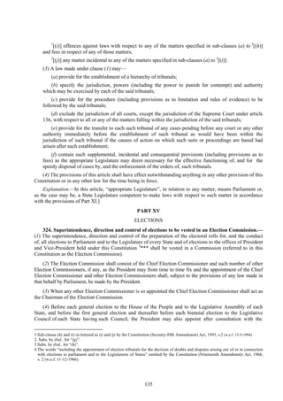 135
1
[(i)] offences against laws with respect to any of the matters specified in sub-clauses (a) to 2
[(h)]
and fees in respect of any of those matters;
2
[(j)] any matter incidental to any of the matters specified in sub-clauses (a) to 3
[(i)].
(3) A law made under clause (1) may—
(a) provide for the establishment of a hierarchy of tribunals;
(b) specify the jurisdiction, powers (including the power to punish for contempt) and authority
which may be exercised by each of the said tribunals;
(c) provide for the procedure (including provisions as to limitation and rules of evidence) to be
followed by the said tribunals;
(d) exclude the jurisdiction of all courts, except the jurisdiction of the Supreme Court under article
136, with respect to all or any of the matters falling within the jurisdiction of the said tribunals;
(e) provide for the transfer to each such tribunal of any cases pending before any court or any other
authority immediately before the establishment of such tribunal as would have been within the
jurisdiction of such tribunal if the causes of action on which such suits or proceedings are based had
arisen after such establishment;
(f) contain such supplemental, incidental and consequential provisions (including provisions as to
fees) as the appropriate Legislature may deem necessary for the effective functioning of, and for the
speedy disposal of cases by, and the enforcement of the orders of, such tribunals.
(4) The provisions of this article shall have effect notwithstanding anything in any other provision of this
Constitution or in any other law for the time being in force.
Explanation.—In this article, ―appropriate Legislature‖, in relation to any matter, means Parliament or,
as the case may be, a State Legislature competent to make laws with respect to such matter in accordance
with the provisions of Part XI.]
PART XV
ELECTIONS
324. Superintendence, direction and control of elections to be vested in an Election Commission.—
(1) The superintendence, direction and control of the preparation of the electoral rolls for, and the conduct
of, all elections to Parliament and to the Legislature of every State and of elections to the offices of President
and Vice-President held under this Constitution 4
*** shall be vested in a Commission (referred to in this
Constitution as the Election Commission).
(2) The Election Commission shall consist of the Chief Election Commissioner and such number of other
Election Commissioners, if any, as the President may from time to time fix and the appointment of the Chief
Election Commissioner and other Election Commissioners shall, subject to the provisions of any law made in
that behalf by Parliament, be made by the President.
(3) When any other Election Commissioner is so appointed the Chief Election Commissioner shall act as
the Chairman of the Election Commission.
(4) Before each general election to the House of the People and to the Legislative Assembly of each
State, and before the first general election and thereafter before each biennial election to the Legislative
Council of each State having such Council, the President may also appoint after consultation with the
1.Sub-clause (h) and (i) re-lettered as (i) and (j) by the Constitution (Seventy-fifth Amendment) Act, 1993, s.2 (w.e.f. 15-5-1994).
2. Subs. by ibid., for ―(g)‖.
3.Subs. by ibid., for ―(h)‖.
4.The words ―including the appointment of election tribunals for the decision of doubts and disputes arising out of or in connection
with elections to parliament and to the Legislatures of States‖ omitted by the Constitution (Nineteenth Amendment) Act, 1966,
s. 2 (w.e.f. 11-12-1966).
 