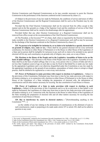 136
Election Commission such Regional Commissioners as he may consider necessary to assist the Election
Commission in the performance of the functions conferred on the Commission by clause (1).
(5) Subject to the provisions of any law made by Parliament, the conditions of service and tenure of office
of the Election Commissioners and the Regional Commissioners shall be such as the President may by rule
determine:
Provided that the Chief Election Commissioner shall not be removed from his office except in like
manner and on the like grounds as a Judge of the Supreme Court and the conditions of service of the Chief
Election Commissioner shall not be varied to his disadvantage after his appointment:
Provided further that any other Election Commissioner or a Regional Commissioner shall not be
removed from office except on the recommendation of the Chief Election Commissioner.
(6) The President, or the Governor1
*** of a State, shall, when so requested by the Election Commission,
make available to the Election Commission or to a Regional Commissioner such staff as may be necessary
for the discharge of the functions conferred on the Election Commission by clause (1).
325. No person to be ineligible for inclusion in, or to claim to be included in a special, electoral roll
on grounds of religion, race, caste or sex.—There shall be one general electoral roll for every territorial
constituency for election to either House of Parliament or to the House or either House of the Legislature of
a State and no person shall be ineligible for inclusion in any such roll or claim to be included in any special
electoral roll for any such constituency on grounds only of religion, race, caste, sex or any of them.
326. Elections to the House of the People and to the Legislative Assemblies of States to be on the
basis of adult suffrage.—The elections to the House of the People and to the Legislative Assembly of every
State shall be on the basis of adult suffrage; that is to say, every person who is a citizen of India and who is
not less than 2
[eighteen years] of age on such date as may be fixed in that behalf by or under any law made
by the appropriate Legislature and is not otherwise disqualified under this Constitution or any law made by
the appropriate Legislature on the ground of non-residence, unsoundness of mind, crime or corrupt or illegal
practice, shall be entitled to be registered as a voter at any such election.
327. Power of Parliament to make provision with respect to elections to Legislatures.—Subject to
the provisions of this Constitution, Parliament may from time to time by law make provision with respect to
all matters relating to, or in connection with, elections to either House of Parliament or to the House or either
House of the Legislature of a State including the preparation of electoral rolls, the delimitation of
constituencies and all other matters necessary for securing the due constitution of such House or Houses.
328. Power of Legislature of a State to make provision with respect to elections to such
Legislature.—Subject to the provisions of this Constitution and in so far as provision in that behalf is not
made by Parliament, the Legislature of a State may from time to time by law make provision with respect to
all matters relating to, or in connection with, the elections to the House or either House of the Legislature of
the State including the preparation of electoral rolls and all other matters necessary for securing the due
constitution of such House or Houses.
329. Bar to interference by courts in electoral matters.— 3
[Notwithstanding anything in this
Constitution 4
***—]
(a) the validity of any law relating to the delimitation of constituencies or the allotment of seats to
such constituencies, made or purporting to be made under article 327 or article 328, shall not be called in
question in any court;
1. The words ―or Rajpramukh‖ omitted by the Constitution (Seventh Amendment) Act, 1956, s.29 and Sch. (w.e.f. 1-11-1956).
2. Subs. by the Constitution (Sixty-first Amendment) Act, 1988, s. 2,for ―twenty-one years‖ (w.e.f. 28-3-1989).
3.Subs, by the Constitution (Thirty-ninth Amendment) Act, 1975, s. 3, for certain words (w.e.f. 10-8-1975).
4 .The words, figures and letters ―but subject to the provisions of article 329A‖ omitted by the Constitution (Forty-fourth
Amendment) Act, 1978, s. 35 (w.e.f. 20-6-1979).
 
