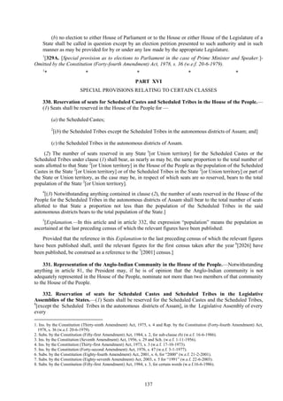 137
(b) no election to either House of Parliament or to the House or either House of the Legislature of a
State shall be called in question except by an election petition presented to such authority and in such
manner as may be provided for by or under any law made by the appropriate Legislature.
1
[329A. [Special provision as to elections to Parliament in the case of Prime Minister and Speaker.]-
Omitted by the Constitution (Forty-fourth Amendment) Act, 1978, s. 36 (w.e.f. 20-6-1979).
1
* * * * *
PART XVI
SPECIAL PROVISIONS RELATING TO CERTAIN CLASSES
330. Reservation of seats for Scheduled Castes and Scheduled Tribes in the House of the People.—
(1) Seats shall be reserved in the House of the People for —
(a) the Scheduled Castes;
2
[(b) the Scheduled Tribes except the Scheduled Tribes in the autonomous districts of Assam; and]
(c) the Scheduled Tribes in the autonomous districts of Assam.
(2) The number of seats reserved in any State 3
[or Union territory] for the Scheduled Castes or the
Scheduled Tribes under clause (1) shall bear, as nearly as may be, the same proportion to the total number of
seats allotted to that State 2
[or Union territory] in the House of the People as the population of the Scheduled
Castes in the State 2
[or Union territory] or of the Scheduled Tribes in the State 2
[or Union territory] or part of
the State or Union territory, as the case may be, in respect of which seats are so reserved, bears to the total
population of the State 2
[or Union territory].
4
[(3) Notwithstanding anything contained in clause (2), the number of seats reserved in the House of the
People for the Scheduled Tribes in the autonomous districts of Assam shall bear to the total number of seats
allotted to that State a proportion not less than the population of the Scheduled Tribes in the said
autonomous districts bears to the total population of the State.]
5
[Explanation.—In this article and in article 332, the expression ―population‖ means the population as
ascertained at the last preceding census of which the relevant figures have been published:
Provided that the reference in this Explanation to the last preceding census of which the relevant figures
have been published shall, until the relevant figures for the first census taken after the year 6
[2026] have
been published, be construed as a reference to the 7
[2001] census.]
331. Representation of the Anglo-Indian Community in the House of the People.—Notwithstanding
anything in article 81, the President may, if he is of opinion that the Anglo-Indian community is not
adequately represented in the House of the People, nominate not more than two members of that community
to the House of the People.
332. Reservation of seats for Scheduled Castes and Scheduled Tribes in the Legislative
Assemblies of the States.—(1) Seats shall be reserved for the Scheduled Castes and the Scheduled Tribes,
8
[except the Scheduled Tribes in the autonomous districts of Assam], in the Legislative Assembly of every
every
1. Ins. by the Constitution (Thirty-ninth Amendment) Act, 1975, s. 4 and Rep. by the Constitution (Forty-fourth Amendment) Act,
1978, s. 36 (w.e.f. 20-6-1979).
2. Subs. by the Constitution (Fifty-first Amendment) Act, 1984, s. 2, for sub-clause (b) (w.e.f. 16-6-1986).
3. Ins. by the Constitution (Seventh Amendment) Act, 1956, s. 29 and Sch. (w.e.f. 1-11-1956).
4. Ins. by the Constitution (Thirty-first Amendment) Act, 1973, s. 3 (w.e.f. 17-10-1973).
5. Ins. by the Constitution (Forty-second Amendment) Act, 1976, s. 47 (w.e.f. 3-1-1977).
6. Subs. by the Constitution (Eighty-fourth Amendment) Act, 2001, s. 6, for ―2000‖ (w.e.f. 21-2-2001).
7. Subs. by the Constitution (Eighty-seventh Amendment) Act, 2003, s. 5 for ―1991‖ (w.e.f. 22-6-2003).
8. Subs. by the Constitution (Fifty-first Amendment) Act, 1984, s. 3, for certain words (w.e.f.16-6-1986).
 