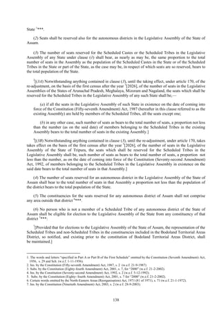138
State 1
***.
(2) Seats shall be reserved also for the autonomous districts in the Legislative Assembly of the State of
Assam.
(3) The number of seats reserved for the Scheduled Castes or the Scheduled Tribes in the Legislative
Assembly of any State under clause (1) shall bear, as nearly as may be, the same proportion to the total
number of seats in the Assembly as the population of the Scheduled Castes in the State or of the Scheduled
Tribes in the State or part of the State, as the case may be, in respect of which seats are so reserved, bears to
the total population of the State.
2
[(3A) Notwithstanding anything contained in clause (3), until the taking effect, under article 170, of the
re-adjustment, on the basis of the first census after the year 3
[2026], of the number of seats in the Legislative
Assemblies of the States of Arunachal Pradesh, Meghalaya, Mizoram and Nagaland, the seats which shall be
reserved for the Scheduled Tribes in the Legislative Assembly of any such State shall be,—
(a) if all the seats in the Legislative Assembly of such State in existence on the date of coming into
force of the Constitution (Fifty-seventh Amendment) Act, 1987 (hereafter in this clause referred to as the
existing Assembly) are held by members of the Scheduled Tribes, all the seats except one;
(b) in any other case, such number of seats as bears to the total number of seats, a proportion not less
than the number (as on the said date) of members belonging to the Scheduled Tribes in the existing
Assembly bears to the total number of seats in the existing Assembly.]
4
[(3B) Notwithstanding anything contained in clause (3), until the re-adjustment, under article 170, takes
takes effect on the basis of the first census after the year 5
[2026], of the number of seats in the Legislative
Assembly of the State of Tripura, the seats which shall be reserved for the Scheduled Tribes in the
Legislative Assembly shall be, such number of seats as bears to the total number of seats, a proportion not
less than the number, as on the date of coming into force of the Constitution (Seventy-second Amendment)
Act, 1992, of members belonging to the Scheduled Tribes in the Legislative Assembly in existence on the
said date bears to the total number of seats in that Assembly.]
(4) The number of seats reserved for an autonomous district in the Legislative Assembly of the State of
Assam shall bear to the total number of seats in that Assembly a proportion not less than the population of
the district bears to the total population of the State.
(5) The constituencies for the seats reserved for any autonomous district of Assam shall not comprise
any area outside that district 6
***.
(6) No person who is not a member of a Scheduled Tribe of any autonomous district of the State of
Assam shall be eligible for election to the Legislative Assembly of the State from any constituency of that
district 5
***:
7
[Provided that for elections to the Legislative Assembly of the State of Assam, the representation of the
Scheduled Tribes and non-Scheduled Tribes in the constituencies included in the Bodoland Territorial Areas
District, so notified, and existing prior to the constitution of Bodoland Territorial Areas District, shall
be maintained.]
1. The words and letters ―specified in Part A or Part B of the First Schedule‖ omitted by the Constitution (Seventh Amendment) Act,
1956, s. 29 and Sch. (w.e.f. 1-11-1956).
2. Ins. by the Constitution (Fifty-seventh Amendment) Act, 1987, s. 2 (w.e.f. 21-9-1987)
3. Subs. by the Constitution (Eighty-fourth Amendment) Act, 2001, s. 7, for ―2000‖ (w.e.f. 21-2-2002).
4. Ins. by the Constitution (Seventy-second Amendment) Act, 1992, s. 2 (w.e.f. 5-12-1992).
5. Subs. by the Constitution (Eighty- fourth Amendment) Act, 2001, s. 7 for ―2000‖ (w.e.f. 21-2-2002).
6. Certain words omitted by the North-Eastern Areas (Reorganisation) Act, 1971 (81 of 1971), s. 71 (w.e.f. 21-1-1972).
7. Ins. by the Constitution (Ninetieth Amendment) Act, 2003, s. 2 (w.e.f. 28-9-2003).
 