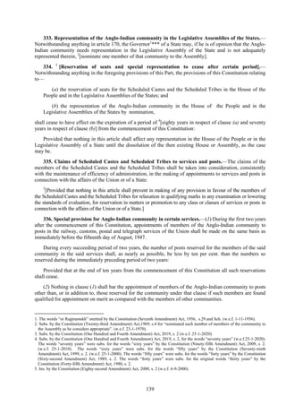 139
333. Representation of the Anglo-Indian community in the Legislative Assemblies of the States.—
Notwithstanding anything in article 170, the Governor1
*** of a State may, if he is of opinion that the Anglo-
Indian community needs representation in the Legislative Assembly of the State and is not adequately
represented therein, 2
[nominate one member of that community to the Assembly].
334. 3
[Reservation of seats and special representation to cease after certain period].—
Notwithstanding anything in the foregoing provisions of this Part, the provisions of this Constitution relating
to—
(a) the reservation of seats for the Scheduled Castes and the Scheduled Tribes in the House of the
People and in the Legislative Assemblies of the States; and
(b) the representation of the Anglo-Indian community in the House of the People and in the
Legislative Assemblies of the States by nomination,
shall cease to have effect on the expiration of a period of 4
[eighty years in respect of clause (a) and seventy
years in respect of clause (b)] from the commencement of this Constitution:
Provided that nothing in this article shall affect any representation in the House of the People or in the
Legislative Assembly of a State until the dissolution of the then existing House or Assembly, as the case
may be.
335. Claims of Scheduled Castes and Scheduled Tribes to services and posts.—The claims of the
members of the Scheduled Castes and the Scheduled Tribes shall be taken into consideration, consistently
with the maintenance of efficiency of administration, in the making of appointments to services and posts in
connection with the affairs of the Union or of a State:
5
[Provided that nothing in this article shall prevent in making of any provision in favour of the members of
the Scheduled Castes and the Scheduled Tribes for relaxation in qualifying marks in any examination or lowering
the standards of evaluation, for reservation in matters or promotion to any class or classes of services or posts in
connection with the affairs of the Union or of a State.]
336. Special provision for Anglo-Indian community in certain services.—(1) During the first two years
after the commencement of this Constitution, appointments of members of the Anglo-Indian community to
posts in the railway, customs, postal and telegraph services of the Union shall be made on the same basis as
immediately before the fifteenth day of August, 1947.
During every succeeding period of two years, the number of posts reserved for the members of the said
community in the said services shall, as nearly as possible, be less by ten per cent. than the numbers so
reserved during the immediately preceding period of two years:
Provided that at the end of ten years from the commencement of this Constitution all such reservations
shall cease.
(2) Nothing in clause (1) shall bar the appointment of members of the Anglo-Indian community to posts
other than, or in addition to, those reserved for the community under that clause if such members are found
qualified for appointment on merit as compared with the members of other communities.
1. The words ―or Rajpramukh‖ omitted by the Constitution (Seventh Amendment) Act, 1956, s.29 and Sch. (w.e.f. 1-11-1956).
2. Subs. by the Constitution (Twenty-third Amendment) Act,1969, s.4 for ―nominated such number of members of the community to
the Assembly as he considers appropriate‖. (w.e.f. 23-1-1970).
3. Subs. by the Constitution (One Hundred and Fourth Amendment) Act, 2019, s. 2 (w.e.f. 25-1-2020).
4. Subs. by the Constitution (One Hundred and Fourth Amendment) Act, 2019, s. 2, for the words ―seventy years‖ (w.e.f.25-1-2020).
The words ―seventy years‖ were subs. for the words ―sixty years‖ by the Constitution (Ninety-fifth Amendment) Act, 2009, s. 2.
(w.e.f. 25-1-2010). The words ―sixty years‖ were subs. for the words ―fifty years‖ by the Constitution (Seventy-ninth
Amendment) Act, 1999, s. 2. (w.e.f. 25-1-2000). The words ―fifty years‖ were subs. for the words ―forty years‖ by the Constitution
(Sixty-second Amendment) Act, 1989, s. 2. The words ―forty years‖ were subs. for the original words ―thirty years‖ by the
Constitution (Forty-fifth Amendment) Act, 1980, s. 2.
5. Ins. by the Constitution (Eighty-second Amendment) Act, 2000, s. 2 (w.e.f. 6-9-2000).
 