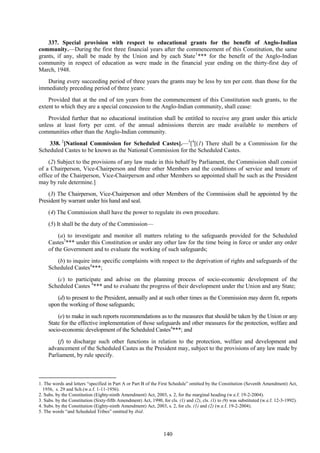 140
337. Special provision with respect to educational grants for the benefit of Anglo-Indian
community.—During the first three financial years after the commencement of this Constitution, the same
grants, if any, shall be made by the Union and by each State1
*** for the benefit of the Anglo-Indian
community in respect of education as were made in the financial year ending on the thirty-first day of
March, 1948.
During every succeeding period of three years the grants may be less by ten per cent. than those for the
immediately preceding period of three years:
Provided that at the end of ten years from the commencement of this Constitution such grants, to the
extent to which they are a special concession to the Anglo-Indian community, shall cease:
Provided further that no educational institution shall be entitled to receive any grant under this article
unless at least forty per cent. of the annual admissions therein are made available to members of
communities other than the Anglo-Indian community.
338. 2
[National Commission for Scheduled Castes].—3
[4
[(1) There shall be a Commission for the
Scheduled Castes to be known as the National Commission for the Scheduled Castes.
(2) Subject to the provisions of any law made in this behalf by Parliament, the Commission shall consist
of a Chairperson, Vice-Chairperson and three other Members and the conditions of service and tenure of
office of the Chairperson, Vice-Chairperson and other Members so appointed shall be such as the President
may by rule determine.]
(3) The Chairperson, Vice-Chairperson and other Members of the Commission shall be appointed by the
President by warrant under his hand and seal.
(4) The Commission shall have the power to regulate its own procedure.
(5) It shall be the duty of the Commission—
(a) to investigate and monitor all matters relating to the safeguards provided for the Scheduled
Castes5
*** under this Constitution or under any other law for the time being in force or under any order
of the Government and to evaluate the working of such safeguards;
(b) to inquire into specific complaints with respect to the deprivation of rights and safeguards of the
Scheduled Castes4
***;
(c) to participate and advise on the planning process of socio-economic development of the
Scheduled Castes 4
*** and to evaluate the progress of their development under the Union and any State;
(d) to present to the President, annually and at such other times as the Commission may deem fit, reports
upon the working of those safeguards;
(e) to make in such reports recommendations as to the measures that should be taken by the Union or any
State for the effective implementation of those safeguards and other measures for the protection, welfare and
socio-economic development of the Scheduled Castes4
***; and
(f) to discharge such other functions in relation to the protection, welfare and development and
advancement of the Scheduled Castes as the President may, subject to the provisions of any law made by
Parliament, by rule specify.
1. The words and letters ―specified in Part A or Part B of the First Schedule‖ omitted by the Constitution (Seventh Amendment) Act,
1956, s. 29 and Sch.(w.e.f. 1-11-1956).
2. Subs. by the Constitution (Eighty-ninth Amendment) Act, 2003, s. 2, for the marginal heading (w.e.f. 19-2-2004).
3. Subs. by the Constitution (Sixty-fifth Amendment) Act, 1990, for cls. (1) and (2), cls. (1) to (9) was substituted (w.e.f. 12-3-1992).
4. Subs. by the Constitution (Eighty-ninth Amendment) Act, 2003, s. 2, for cls. (1) and (2) (w.e.f. 19-2-2004).
5. The words ―and Scheduled Tribes‖ omitted by ibid.
 