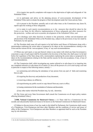 142
(b) to inquire into specific complaints with respect to the deprivation of rights and safeguards of the
Scheduled Tribes;
(c) to participate and advise on the planning process of socio-economic development of the
Scheduled Tribes and to evaluate the progress of their development under the Union and any State;
(d) to present to the President, annually and at such other times as the Commission may deem fit,
reports upon the working of those safeguards;
(e) to make in such reports recommendation as to the measures that should be taken by the
Union or any State for the effective implementation of those safeguards and other measures for
the protection, welfare and socio-economic development of the Scheduled Tribes; and
(f) to discharge such other functions in relation to the protection, welfare and development and
advancement of the Scheduled Tribes as the President may, subject to the provisions of any law made by
Parliament, by rule specify.
(6) The President shall cause all such reports to be laid before each House of Parliament along with a
memorandum explaining the action taken or proposed to be taken on the recommendations relating to the
Union and the reasons for the non-acceptance, if any, of any such recommendations.
(7) Where any such report, or any part thereof, relates to any matter with which any State Government is
concerned, a copy of such report shall be forwarded to the Governor of the State who shall cause it to be laid
before the Legislature of the State along with a memorandum explaining the action taken or proposed to be
taken on the recommendations relating to the State and the reasons for the non-acceptance, if any, of any of
such recommendations.
(8) The Commission shall, while investigating any matter referred to in sub-clause (a) or inquiring into
any complaint referred to in sub-clause (b) of clause (5), have all the powers of a civil court trying a suit and
in particular in respect of the following matters, namely:—
(a) summoning and enforcing the attendance of any person from any part of India and examining
him on oath;
(b) requiring the discovery and production of any document;
(c) receiving evidence on affidavits;
(d) requisitioning any public record or copy thereof from any court or office;
(e) issuing commissions for the examination of witnesses and documents;
(f) any other matter which the President may, by rule, determine.
(9) The Union and every State Government shall consult the Commission on all major policy matters
affecting Scheduled Tribes.]
1
[338B. National Commission for Backward Classes.— (1) There shall be a Commission for the
socially and educationally backward classes to be known as the National Commission for Backward Classes.
(2) Subject to the provisions of any law made in this behalf by Parliament, the Commission shall consist
of a Chairperson, Vice-Chairperson and three other Members and the conditions of service and tenure of
office of the Chairperson, Vice-Chairperson and other Members so appointed shall be such as the President
may by rule determine.
1. Ins. by the Constitution (One Hundred and Second Amendment) Act, 2018, s. 3 (w.e.f. 11-8-2018).
 