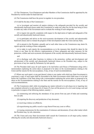 143
(3) The Chairperson, Vice-Chairperson and other Members of the Commission shall be appointed by the
President by warrant under his hand and seal.
(4) The Commission shall have the power to regulate its own procedure.
(5) It shall be the duty of the Commission—
(a) to investigate and monitor all matters relating to the safeguards provided for the socially and
educationally backward classes under this Constitution or under any other law for the time being in force
or under any order of the Government and to evaluate the working of such safeguards;
(b) to inquire into specific complaints with respect to the deprivation of rights and safeguards of the
socially and educationally backward classes;
(c) to participate and advise on the socio-economic development of the socially and educationally
backward classes and to evaluate the progress of their development under the Union and any State;
(d) to present to the President, annually and at such other times as the Commission may deem fit,
reports upon the working of those safeguards;
(e) to make in such reports the recommendations as to the measures that should be taken by the
Union or any State for the effective implementation of those safeguards and other measures for the
protection, welfare and socio-economic development of the socially and educationally backward classes;
and
(f) to discharge such other functions in relation to the protection, welfare and development and
advancement of the socially and educationally backward classes as the President may, subject to the
provisions of any law made by Parliament, by rule specify.
(6) The President shall cause all such reports to be laid before each House of Parliament along with a
memorandum explaining the action taken or proposed to be taken on the recommendations relating to the
Union and the reasons for the non-acceptance, if any, of any of such recommendations.
(7) Where any such report, or any part thereof, relates to any matter with which any State Government is
concerned, a copy of such report shall be forwarded to the State Government which shall cause it to be laid
before the Legislature of the State along with a memorandum explaining the action taken or proposed to be
taken on the recommendations relating to the State and the reasons for the non-acceptance, if any, of any of
such recommendations.
(8) The Commission shall, while investigating any matter referred to in sub-clause (a) or inquiring into
any complaint referred to in sub-clause (b) of clause (5), have all the powers of a civil court trying a suit and
in particular in respect of the following matters, namely:—
(a) summoning and enforcing the attendance of any person from any part of India and examining
him on oath;
(b) requiring the discovery and production of any document;
(c) receiving evidence on affidavits;
(d) requisitioning any public record or copy thereof from any court or office;
(e) issuing commissions for the examination of witnesses and documents; (f) any other matter which
the President may, by rule, determine.
(9) The Union and every State Government shall consult the Commission on all major policy matters
affecting the socially and educationally backward classes.]
 