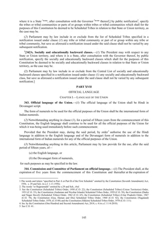 145
where it is a State 1
***, after consultation with the Governor 2
*** thereof,] by public notification3
, specify
the tribes or tribal communities or parts of or groups within tribes or tribal communities which shall for the
purposes of this Constitution be deemed to be Scheduled Tribes in relation to that State or Union territory, as
the case may be.
(2) Parliament may by law include in or exclude from the list of Scheduled Tribes specified in a
notification issued under clause (1) any tribe or tribal community or part of or group within any tribe or
tribal community, but save as aforesaid a notification issued under the said clause shall not be varied by any
subsequent notification.
4
[342A. Socially and educationally backward classes.—(1) The President may with respect to any
State or Union territory, and where it is a State, after consultation with the Governor thereof, by public
notification, specify the socially and educationally backward classes which shall for the purposes of this
Constitution be deemed to be socially and educationally backward classes in relation to that State or Union
territory, as the case may be.
(2) Parliament may by law include in or exclude from the Central List of socially and educationally
backward classes specified in a notification issued under clause (1) any socially and educationally backward
class, but save as aforesaid a notification issued under the said clause shall not be varied by any subsequent
notification.]
PART XVII
OFFICIAL LANGUAGE
CHAPTER I.—LANGUAGE OF THE UNION
343. Official language of the Union.—(1) The official language of the Union shall be Hindi in
Devanagari script.
The form of numerals to be used for the official purposes of the Union shall be the international form of
Indian numerals.
(2) Notwithstanding anything in clause (1), for a period of fifteen years from the commencement of this
Constitution, the English language shall continue to be used for all the official purposes of the Union for
which it was being used immediately before such commencement:
Provided that the President may, during the said period, by order5
authorise the use of the Hindi
language in addition to the English language and of the Devanagari form of numerals in addition to the
international form of Indian numerals for any of the official purposes of the Union.
(3) Notwithstanding anything in this article, Parliament may by law provide for the use, after the said
period of fifteen years, of—
(a) the English language, or
(b) the Devanagari form of numerals,
for such purposes as may be specified in the law.
344. Commission and Committee of Parliament on official language.—(1) The President shall, at the
expiration of five years from the commencement of this Constitution and thereafter at the expiration of
1.The words and letters ―specified in Part A or Part B of the First Schedule‖ omitted by the Constitution (Seventh Amendment) Act,
1956, s. 29 and Sch. (w.e.f. 1-11-1956).
2. The words ―or Rajpramukh‖ omitted by s.29 and Sch., ibid.
3. See the Constitution (Scheduled Tribes) Order, 1950 (C.O. 22), the Constitution (Scheduled Tribes) (Union Territories) Order,
1951 (C.O. 33), the Constitution (Andaman and Nicobar Islands) Scheduled Tribes Order, 1959 (C.O. 58), the Constitution (Dadra
and Nagar Haveli) (Scheduled Tribes) Order, 1962 (C.O. 65), the Constitution (Scheduled Tribes) (Uttar Pradesh) Order, 1967
(C.O. 78), the Constitution (Goa, Daman and Diu) Scheduled Tribes Order, 1968 (C.O. 82), the Constitution (Nagaland)
Scheduled Tribes Order, 1970, (C.O 88) and the Constitution (Sikkim) Scheduled Tribes Order, 1978 (C.O. 111).
4. Ins. by the Constitution (One Hundred and Second Amendment) Act, 2018, s. 4 (w.e.f. 11-8-2018).
5. See C.O. 41.
 