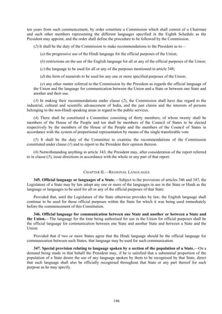146
ten years from such commencement, by order constitute a Commission which shall consist of a Chairman
and such other members representing the different languages specified in the Eighth Schedule as the
President may appoint, and the order shall define the procedure to be followed by the Commission.
(2) It shall be the duty of the Commission to make recommendations to the President as to—
(a) the progressive use of the Hindi language for the official purposes of the Union;
(b) restrictions on the use of the English language for all or any of the official purposes of the Union;
(c) the language to be used for all or any of the purposes mentioned in article 348;
(d) the form of numerals to be used for any one or more specified purposes of the Union;
(e) any other matter referred to the Commission by the President as regards the official language of
the Union and the language for communication between the Union and a State or between one State and
another and their use.
(3) In making their recommendations under clause (2), the Commission shall have due regard to the
industrial, cultural and scientific advancement of India, and the just claims and the interests of persons
belonging to the non-Hindi speaking areas in regard to the public services.
(4) There shall be constituted a Committee consisting of thirty members, of whom twenty shall be
members of the House of the People and ten shall be members of the Council of States to be elected
respectively by the members of the House of the People and the members of the Council of States in
accordance with the system of proportional representation by means of the single transferable vote.
(5) It shall be the duty of the Committee to examine the recommendations of the Commission
constituted under clause (1) and to report to the President their opinion thereon.
(6) Notwithstanding anything in article 343, the President may, after consideration of the report referred
to in clause (5), issue directions in accordance with the whole or any part of that report.
CHAPTER II.—REGIONAL LANGUAGES
345. Official language or languages of a State.—Subject to the provisions of articles 346 and 347, the
Legislature of a State may by law adopt any one or more of the languages in use in the State or Hindi as the
language or languages to be used for all or any of the official purposes of that State:
Provided that, until the Legislature of the State otherwise provides by law, the English language shall
continue to be used for those official purposes within the State for which it was being used immediately
before the commencement of this Constitution.
346. Official language for communication between one State and another or between a State and
the Union.—The language for the time being authorised for use in the Union for official purposes shall be
the official language for communication between one State and another State and between a State and the
Union:
Provided that if two or more States agree that the Hindi language should be the official language for
communication between such States, that language may be used for such communication.
347. Special provision relating to language spoken by a section of the population of a State.—On a
demand being made in that behalf the President may, if he is satisfied that a substantial proportion of the
population of a State desire the use of any language spoken by them to be recognised by that State, direct
that such language shall also be officially recognised throughout that State or any part thereof for such
purpose as he may specify.
 