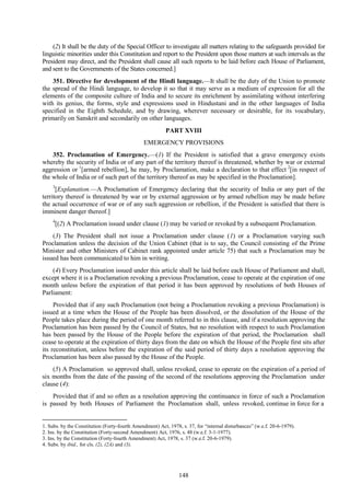 148
(2) It shall be the duty of the Special Officer to investigate all matters relating to the safeguards provided for
linguistic minorities under this Constitution and report to the President upon those matters at such intervals as the
President may direct, and the President shall cause all such reports to be laid before each House of Parliament,
and sent to the Governments of the States concerned.]
351. Directive for development of the Hindi language.—It shall be the duty of the Union to promote
the spread of the Hindi language, to develop it so that it may serve as a medium of expression for all the
elements of the composite culture of India and to secure its enrichment by assimilating without interfering
with its genius, the forms, style and expressions used in Hindustani and in the other languages of India
specified in the Eighth Schedule, and by drawing, wherever necessary or desirable, for its vocabulary,
primarily on Sanskrit and secondarily on other languages.
PART XVIII
EMERGENCY PROVISIONS
352. Proclamation of Emergency.—(1) If the President is satisfied that a grave emergency exists
whereby the security of India or of any part of the territory thereof is threatened, whether by war or external
aggression or 1
[armed rebellion], he may, by Proclamation, make a declaration to that effect 2
[in respect of
the whole of India or of such part of the territory thereof as may be specified in the Proclamation].
3
[Explanation.—A Proclamation of Emergency declaring that the security of India or any part of the
territory thereof is threatened by war or by external aggression or by armed rebellion may be made before
the actual occurrence of war or of any such aggression or rebellion, if the President is satisfied that there is
imminent danger thereof.]
4
[(2) A Proclamation issued under clause (1) may be varied or revoked by a subsequent Proclamation.
(3) The President shall not issue a Proclamation under clause (1) or a Proclamation varying such
Proclamation unless the decision of the Union Cabinet (that is to say, the Council consisting of the Prime
Minister and other Ministers of Cabinet rank appointed under article 75) that such a Proclamation may be
issued has been communicated to him in writing.
(4) Every Proclamation issued under this article shall be laid before each House of Parliament and shall,
except where it is a Proclamation revoking a previous Proclamation, cease to operate at the expiration of one
month unless before the expiration of that period it has been approved by resolutions of both Houses of
Parliament:
Provided that if any such Proclamation (not being a Proclamation revoking a previous Proclamation) is
issued at a time when the House of the People has been dissolved, or the dissolution of the House of the
People takes place during the period of one month referred to in this clause, and if a resolution approving the
Proclamation has been passed by the Council of States, but no resolution with respect to such Proclamation
has been passed by the House of the People before the expiration of that period, the Proclamation shall
cease to operate at the expiration of thirty days from the date on which the House of the People first sits after
its reconstitution, unless before the expiration of the said period of thirty days a resolution approving the
Proclamation has been also passed by the House of the People.
(5) A Proclamation so approved shall, unless revoked, cease to operate on the expiration of a period of
six months from the date of the passing of the second of the resolutions approving the Proclamation under
clause (4):
Provided that if and so often as a resolution approving the continuance in force of such a Proclamation
is passed by both Houses of Parliament the Proclamation shall, unless revoked, continue in force for a
1. Subs. by the Constitution (Forty-fourth Amendment) Act, 1978, s. 37, for ―internal disturbances‖ (w.e.f. 20-6-1979).
2. Ins. by the Constitution (Forty-second Amendment) Act, 1976, s. 48 (w.e.f. 3-1-1977).
3. Ins. by the Constitution (Forty-fourth Amendment) Act, 1978, s. 37 (w.e.f. 20-6-1979).
4. Subs. by ibid., for cls. (2), (2A) and (3).
 
