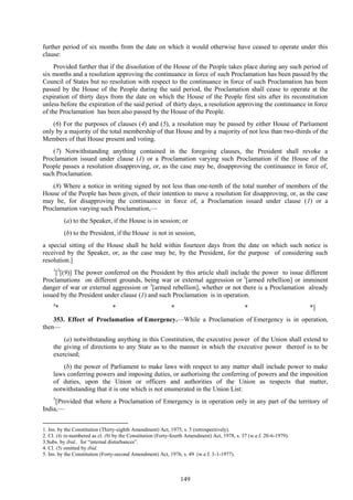 149
further period of six months from the date on which it would otherwise have ceased to operate under this
clause:
Provided further that if the dissolution of the House of the People takes place during any such period of
six months and a resolution approving the continuance in force of such Proclamation has been passed by the
Council of States but no resolution with respect to the continuance in force of such Proclamation has been
passed by the House of the People during the said period, the Proclamation shall cease to operate at the
expiration of thirty days from the date on which the House of the People first sits after its reconstitution
unless before the expiration of the said period of thirty days, a resolution approving the continuance in force
of the Proclamation has been also passed by the House of the People.
(6) For the purposes of clauses (4) and (5), a resolution may be passed by either House of Parliament
only by a majority of the total membership of that House and by a majority of not less than two-thirds of the
Members of that House present and voting.
(7) Notwithstanding anything contained in the foregoing clauses, the President shall revoke a
Proclamation issued under clause (1) or a Proclamation varying such Proclamation if the House of the
People passes a resolution disapproving, or, as the case may be, disapproving the continuance in force of,
such Proclamation.
(8) Where a notice in writing signed by not less than one-tenth of the total number of members of the
House of the People has been given, of their intention to move a resolution for disapproving, or, as the case
may be, for disapproving the continuance in force of, a Proclamation issued under clause (1) or a
Proclamation varying such Proclamation,—
(a) to the Speaker, if the House is in session; or
(b) to the President, if the House is not in session,
a special sitting of the House shall be held within fourteen days from the date on which such notice is
received by the Speaker, or, as the case may be, by the President, for the purpose of considering such
resolution.]
1
[2
[(9)] The power conferred on the President by this article shall include the power to issue different
Proclamations on different grounds, being war or external aggression or 3
[armed rebellion] or imminent
danger of war or external aggression or 3
[armed rebellion], whether or not there is a Proclamation already
issued by the President under clause (1) and such Proclamation is in operation.
4
* * * * *]
353. Effect of Proclamation of Emergency.—While a Proclamation of Emergency is in operation,
then—
(a) notwithstanding anything in this Constitution, the executive power of the Union shall extend to
the giving of directions to any State as to the manner in which the executive power thereof is to be
exercised;
(b) the power of Parliament to make laws with respect to any matter shall include power to make
laws conferring powers and imposing duties, or authorising the conferring of powers and the imposition
of duties, upon the Union or officers and authorities of the Union as respects that matter,
notwithstanding that it is one which is not enumerated in the Union List:
5
[Provided that where a Proclamation of Emergency is in operation only in any part of the territory of
India,—
1. Ins. by the Constitution (Thirty-eighth Amendment) Act, 1975, s. 5 (retrospectively).
2. Cl. (4) re-numbered as cl. (9) by the Constitution (Forty-fourth Amendment) Act, 1978, s. 37 (w.e.f. 20-6-1979).
3.Subs. by ibid., for ―internal disturbances‖.
4. Cl. (5) omitted by ibid.
5. Ins. by the Constitution (Forty-second Amendment) Act, 1976, s. 49 (w.e.f. 3-1-1977).
 
