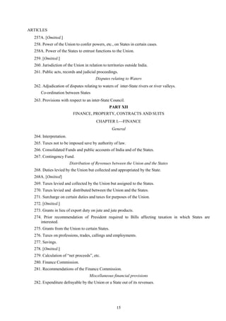 15
ARTICLES
257A. [Omitted.]
258. Power of the Union to confer powers, etc., on States in certain cases.
258A. Power of the States to entrust functions to the Union.
259. [Omitted.]
260. Jurisdiction of the Union in relation to territories outside India.
261. Public acts, records and judicial proceedings.
Disputes relating to Waters
262. Adjudication of disputes relating to waters of inter-State rivers or river valleys.
Co-ordination between States
263. Provisions with respect to an inter-State Council.
PART XII
FINANCE, PROPERTY, CONTRACTS AND SUITS
CHAPTER I.FINANCE
General
264. Interpretation.
265. Taxes not to be imposed save by authority of law.
266. Consolidated Funds and public accounts of India and of the States.
267. Contingency Fund.
Distribution of Revenues between the Union and the States
268. Duties levied by the Union but collected and appropriated by the State.
268A. [Omitted]
269. Taxes levied and collected by the Union but assigned to the States.
270. Taxes levied and distributed between the Union and the States.
271. Surcharge on certain duties and taxes for purposes of the Union.
272. [Omitted.]
273. Grants in lieu of export duty on jute and jute products.
274. Prior recommendation of President required to Bills affecting taxation in which States are
interested.
275. Grants from the Union to certain States.
276. Taxes on professions, trades, callings and employments.
277. Savings.
278. [Omitted.]
279. Calculation of ―net proceeds‖, etc.
280. Finance Commission.
281. Recommendations of the Finance Commission.
Miscellaneous financial provisions
282. Expenditure defrayable by the Union or a State out of its revenues.
 
