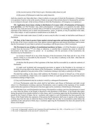 150
(i) the executive power of the Union to give directions under clause (a), and
(ii) the power of Parliament to make laws under clause (b),
shall also extend to any State other than a State in which or in any part of which the Proclamation of Emergency
is in operation if and in so far as the security of India or any part of the territory thereof is threatened by activities
in or in relation to the part of the territory of India in which the Proclamation of Emergency is in operation.]
354. Application of provisions relating to distribution of revenues while a Proclamation of Emergency
is in operation.—(1) The President may, while a Proclamation of Emergency is in operation, by order direct
that all or any of the provisions of articles 268 to 279 shall for such period, not extending in any case beyond the
expiration of the financial year in which such Proclamation ceases to operate, as may be specified in the order,
have effect subject to such exceptions or modifications as he thinks fit.
(2) Every order made under clause (1) shall, as soon as may be after it is made, be laid before each House of
Parliament.
355. Duty of the Union to protect States against external aggression and internal disturbance.—It shall
be the duty of the Union to protect every State against external aggression and internal disturbance and to ensure
that the Government of every State is carried on in accordance with the provisions of this Constitution.
356. Provisions in case of failure of constitutional machinery in States.—(1) If the President, on receipt of
a report from the Governor 1
*** of a State or otherwise, is satisfied that a situation has arisen in which the
Government of the State cannot be carried on in accordance with the provisions of this Constitution, the
President may by Proclamation—
(a) assume to himself all or any of the functions of the Government of the State and all or any of the
powers vested in or exercisable by the Governor 2
*** or any body or authority in the State other than the
Legislature of the State;
(b) declare that the powers of the Legislature of the State shall be exercisable by or under the authority of
Parliament;
(c) make such incidental and consequential provisions as appear to the President to be necessary or
desirable for giving effect to the objects of the Proclamation, including provisions for suspending in whole or
in part the operation of any provisions of this Constitution relating to any body or authority in the State:
Provided that nothing in this clause shall authorise the President to assume to himself any of the powers
vested in or exercisable by a High Court, or to suspend in whole or in part the operation of any provision of this
Constitution relating to High Courts.
(2) Any such Proclamation may be revoked or varied by a subsequent Proclamation.
(3) Every Proclamation under this article shall be laid before each House of Parliament and shall, except
where it is a Proclamation revoking a previous Proclamation, cease to operate at the expiration of two months
unless before the expiration of that period it has been approved by resolutions of both Houses of Parliament:
Provided that if any such Proclamation (not being a Proclamation revoking a previous Proclamation) is issued
at a time when the House of the People is dissolved or the dissolution of the House of the People takes place
during the period of two months referred to in this clause, and if a resolution approving the Proclamation has been
passed by the Council of States, but no resolution with respect to such Proclamation has been passed by the
House of the People before the expiration of that period, the Proclamation shall cease to operate at the expiration
of thirty days from the date on which the House of the People first sits after its reconstitution unless before the
expiration of the said period of thirty days a resolution approving the Proclamation has been also passed by the
House of the People.
1. The words ―or Rajpramukh‖ omitted by the Constitution (Seventh Amendment) Act, 1956, s. 29 and Sch. (w.e.f. 1-11-1956).
2. The words ―or Rajpramukh, as the case may be‖ omitted by ibid.
 