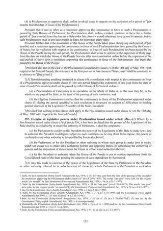 151
(4) A Proclamation so approved shall, unless revoked, cease to operate on the expiration of a period of 1
[six
months from the date of issue of the Proclamation:]
Provided that if and so often as a resolution approving the continuance in force of such a Proclamation is
passed by both Houses of Parliament, the Proclamation shall, unless revoked, continue in force for a further
period of 2
[six months] from the date on which under this clause it would otherwise have ceased to operate, but no
such Proclamation shall in any case remain in force for more than three years:
Provided further that if the dissolution of the House of the People takes place during any such period of2
[six
months] and a resolution approving the continuance in force of such Proclamation has been passed by the Council
of States, but no resolution with respect to the continuance in force of such Proclamation has been passed by the
House of the People during the said period, the Proclamation shall cease to operate at the expiration of thirty days
from the date on which the House of the People first sits after its reconstitution unless before the expiration of the
said period of thirty days a resolution approving the continuance in force of the Proclamation has been also
passed by the House of the People:
3
[Provided also that in the case of the Proclamation issued under clause (1) on the 11th day of May, 1987 with
respect to the State of Punjab, the reference in the first proviso to this clause to ―three years‖ shall be construed as
a reference to 4
[five years].]
5
[(5) Notwithstanding anything contained in clause (4), a resolution with respect to the continuance in force
of a Proclamation approved under clause (3) for any period beyond the expiration of one year from the date of
issue of such Proclamation shall not be passed by either House of Parliament unless—
(a) a Proclamation of Emergency is in operation, in the whole of India or, as the case may be, in the
whole or any part of the State, at the time of the passing of such resolution, and
(b) the Election Commission certifies that the continuance in force of the Proclamation approved under
clause (3) during the period specified in such resolution is necessary on account of difficulties in holding
general elections to the Legislative Assembly of the State concerned:
6
[Provided that nothing in this clause shall apply to the Proclamation issued under clause (1) on the 11th day
of May, 1987 with respect to the State of Punjab.]
357. Exercise of legislative powers under Proclamation issued under article 356.—(1) Where by a
Proclamation issued under clause (1) of article 356, it has been declared that the powers of the Legislature of the
State shall be exercisable by or under the authority of Parliament, it shall be competent—
(a) for Parliament to confer on the President the power of the Legislature of the State to make laws, and
to authorise the President to delegate, subject to such conditions as he may think fit to impose, the power so
conferred to any other authority to be specified by him in that behalf;
(b) for Parliament, or for the President or other authority in whom such power to make laws is vested
under sub-clause (a), to make laws conferring powers and imposing duties, or authorising the conferring of
powers and the imposition of duties, upon the Union or officers and authorities thereof;
(c) for the President to authorise when the House of the People is not in session expenditure from the
Consolidated Fund of the State pending the sanction of such expenditure by Parliament.
7
[(2) Any law made in exercise of the power of the Legislature of the State by Parliament or the President
or other authority referred to in sub-clause (a) of clause (1) which Parliament or the President or such other
1. Subs. by the Constitution (Forty-fourth Amendment) Act, 1978, s. 38, for ―one year from the date of the passing of the second of
the resolutions approving the Proclamation under clause (3)‖ (w.e.f. 20-6-1979). The words ―one year‖ were subs. for the original
words ―six months‖ by the Constitution (Forty-second Amendment) Act, 1976, s. 50 (w.e.f.3-1-1977).
2. Subs. by the Constitution (Forty-fourth Amendment) Act, 1978, s. 38 for ―one year‖ (w.e.f. 20-6-1979). The words ―one year‖
were subs. for the original words ―six months‖ by the Constitution (Forty-second Amendment) Act, 1976, s. 50 (w.e.f.3-1-1977).
3. Ins. by the Constitution (Sixty-fourth Amendment) Act, 1990, s. 2 (w.e.f. 16-4-1990).
4. Subs. by the Constitution (Sixty-seventh Amendment) Act, 1990, s. 2 (w.e.f. 4-10-1990) and the Constitution (Sixty-eighth
Amendment) Act, 1991, s. 2 to read as above (w.e.f. 12-3-1991).
5.Subs. by the Constitution (Forty-fourth Amendment) Act, 1978, s. 38, for cl. (5) (w.e.f. 20-6-1979).Cl. (5) was ins. by the
Constitution (Thirty-eighth Amendment) Act, 1975, s. 6 (retrospectively).
6. Omitted by the Constitution (Sixty-third Amendment) Act, 1989, s. 2 (w.e.f. 6-1-1990) and ins. by the Constitution (Sixty-fourth
Amendment) Act, 1990, s. 2 (w.e.f. 16-4-1990).
7. Subs. by the Constitution (Forty-second Amendment) Act, 1976, s. 51, for cl. (2) (w.e.f. 3-1-1977).
 
