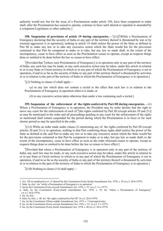 152
authority would not, but for the issue of a Proclamation under article 356, have been competent to make
shall, after the Proclamation has ceased to operate, continue in force until altered or repealed or amended by
a competent Legislature or other authority.]
358. Suspension of provisions of article 19 during emergencies.—1
[(1)]2
[While a Proclamation of
Emergency declaring that the security of India or any part of the territory thereof is threatened by war or by
external aggression is in operation], nothing in article 19 shall restrict the power of the State as defined in
Part III to make any law or to take any executive action which the State would but for the provisions
contained in that Part be competent to make or to take, but any law so made shall, to the extent of the
incompetency, cease to have effect as soon as the Proclamation ceases to operate, except as respects things
done or omitted to be done before the law so ceases to have effect:
3
[Provided that 4
[where such Proclamation of Emergency] is in operation only in any part of the territory
of India, any such law may be made, or any such executive action may be taken, under this article in relation
to or in any State or Union territory in which or in any part of which the Proclamation of Emergency is not in
operation, if and in so far as the security of India or any part of the territory thereof is threatened by activities
in or in relation to the part of the territory of India in which the Proclamation of Emergency is in operation.]
5
[(2) Nothing in clause (1) shall apply—
(a) to any law which does not contain a recital to the effect that such law is in relation to the
Proclamation of Emergency in operation when it is made; or
(b) to any executive action taken otherwise than under a law containing such a recital.]
359. Suspension of the enforcement of the rights conferred by Part III during emergencies.—(1)
Where a Proclamation of Emergency is in operation, the President may by order declare that the right to
move any court for the enforcement of such of 6
[the rights conferred by Part III (except articles 20 and 21)]
as may be mentioned in the order and all proceedings pending in any court for the enforcement of the rights
so mentioned shall remain suspended for the period during which the Proclamation is in force or for such
shorter period as may be specified in the order.
7
[(1A) While an order made under clause (1) mentioning any of the rights conferred by Part III (except
articles 20 and 21) is in operation, nothing in that Part conferring those rights shall restrict the power of the
State as defined in the said Part to make any law or to take any executive action which the State would but
for the provisions contained in that Part be competent to make or to take, but any law so made shall, to the
extent of the incompetency, cease to have effect as soon as the order aforesaid ceases to operate, except as
respects things done or omitted to be done before the law so ceases to have effect:]
8
[Provided that where a Proclamation of Emergency is in operation only in any part of the territory of
India, any such law may be made, or any such executive action may be taken, under this article in relation to
or in any State or Union territory in which or in any part of which the Proclamation of Emergency is not in
operation, if and in so far as the security of India or any part of the territory thereof is threatened by activities
in or in relation to the part of the territory of India in which the Proclamation of Emergency is in operation.]
9
[(1B) Nothing in clause (1A) shall apply—
1. Art. 358 re-numbered as cl. (1) thereof by the Constitution (Forty-fourth Amendment) Act, 1978, s. 39 (w.e.f. 20-6-1979).
2. Subs. by ibid., for ―while a Proclamation of Emergency is in operation‖.
3. Ins.by the Constitution (Forty-second Amendment) Act, 1976, s. 52 (w.e.f. 3-1-1977).
4. Subs. by the Constitution (Forty-fourth Amendment) Act, 1978, s. 39, for ―where a Proclamation of Emergency‖
(w.e.f. 20-6-1979).
5. Ins. by ibid.
6. Subs. by ibid., s. 40, for ―the rights conferred by Part III‖ (w.e.f. 20-6-1979).
7. Ins. by the Constitution (Thirty-eighth Amendment) Act, 1975, s. 7 (retrospectively).
8. Ins. by the Constitution (Forty-second Amendment) Act, 1976, s. 53 (w.e.f. 3-1-1977).
9. Ins. by the Constitution (Forty-fourth Amendment) Act, 1978, s. 40 (w.e.f. 20-6-1979).
 