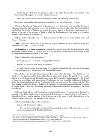 153
(a) to any law which does not contain a recital to the effect that such law is in relation to the
Proclamation of Emergency in operation when it is made; or
(b) to any executive action taken otherwise than under a law containing such a recital.]
(2) An order made as aforesaid may extend to the whole or any part of the territory of India:
1
[Provided that where a Proclamation of Emergency is in operation only in a part of the territory of
India, any such order shall not extend to any other part of the territory of India unless the President, being
satisfied that the security of India or any part of the territory thereof is threatened by activities in or in
relation to the part of the territory of India in which the Proclamation of Emergency is in operation,
considers such extension to be necessary.]
(3) Every order made under clause (1) shall, as soon as may be after it is made, be laid before each
House of Parliament.
2
359A. [Application of this Part to the State of Punjab.].–Omitted by the Constitution (Sixty-third
Amendment) Act, 1989, s. 3 (w.e.f. 6-1-1990).
360. Provisions as to financial emergency.—(1) If the President is satisfied that a situation has arisen
whereby the financial stability or credit of India or of any part of the territory thereof is threatened, he may
by a Proclamation make a declaration to that effect.
3
[(2) A Proclamation issued under clause (1)—
(a) may be revoked or varied by a subsequent Proclamation;
(b) shall be laid before each House of Parliament;
(c) shall cease to operate at the expiration of two months, unless before the expiration of that period
it has been approved by resolutions of both Houses of Parliament:
Provided that if any such Proclamation is issued at a time when the House of the People has been
dissolved or the dissolution of the House of the People takes place during the period of two months
referred to in sub-clause (c), and if a resolution approving the Proclamation has been passed by the Council
of States, but no resolution with respect to such Proclamation has been passed by the House of the People
before the expiration of that period, the Proclamation shall cease to operate at the expiration of thirty days
from the date on which the House of the People first sits after its reconstitution unless before the expiration
of the said period of thirty days a resolution approving the Proclamation has been also passed by the House
of the People.]
(3) During the period any such Proclamation as is mentioned in clause (1) is in operation, the executive
authority of the Union shall extend to the giving of directions to any State to observe such canons of
financial propriety as may be specified in the directions, and to the giving of such other directions as the
President may deem necessary and adequate for the purpose.
(4) Notwithstanding anything in this Constitution—
(a) any such direction may include—
(i) a provision requiring the reduction of salaries and allowances of all or any class of persons
serving in connection with the affairs of a State;
1. Ins. by the Constitution (Forty-second Amendment) Act, 1976, s. 53 (w.e.f. 3-1-1977).
2. Ins. by the Constitution (Fifty-ninth Amendment) Act, 1988, s. 3 (w.e.f. 30-3-1988). It shall cease to operate on the expiry of a
period of two years from the commencement of this Act, i.e. 30th
day of March, 1988.
3. Subs. by the Constitution (Forty-fourth Amendment) Act, 1978, s. 41, for cl. (2) (w.e.f. 20-6-1979).
 