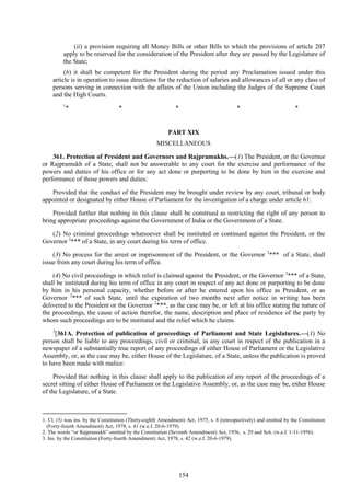 154
(ii) a provision requiring all Money Bills or other Bills to which the provisions of article 207
apply to be reserved for the consideration of the President after they are passed by the Legislature of
the State;
(b) it shall be competent for the President during the period any Proclamation issued under this
article is in operation to issue directions for the reduction of salaries and allowances of all or any class of
persons serving in connection with the affairs of the Union including the Judges of the Supreme Court
and the High Courts.
1
* * * * *
PART XIX
MISCELLANEOUS
361. Protection of President and Governors and Rajpramukhs.—(1) The President, or the Governor
or Rajpramukh of a State, shall not be answerable to any court for the exercise and performance of the
powers and duties of his office or for any act done or purporting to be done by him in the exercise and
performance of those powers and duties:
Provided that the conduct of the President may be brought under review by any court, tribunal or body
appointed or designated by either House of Parliament for the investigation of a charge under article 61:
Provided further that nothing in this clause shall be construed as restricting the right of any person to
bring appropriate proceedings against the Government of India or the Government of a State.
(2) No criminal proceedings whatsoever shall be instituted or continued against the President, or the
Governor 2
*** of a State, in any court during his term of office.
(3) No process for the arrest or imprisonment of the President, or the Governor 2
*** of a State, shall
issue from any court during his term of office.
(4) No civil proceedings in which relief is claimed against the President, or the Governor 2
*** of a State,
shall be instituted during his term of office in any court in respect of any act done or purporting to be done
by him in his personal capacity, whether before or after he entered upon his office as President, or as
Governor 2
*** of such State, until the expiration of two months next after notice in writing has been
delivered to the President or the Governor 2
***, as the case may be, or left at his office stating the nature of
the proceedings, the cause of action therefor, the name, description and place of residence of the party by
whom such proceedings are to be instituted and the relief which he claims.
3
[361A. Protection of publication of proceedings of Parliament and State Legislatures.—(1) No
person shall be liable to any proceedings, civil or criminal, in any court in respect of the publication in a
newspaper of a substantially true report of any proceedings of either House of Parliament or the Legislative
Assembly, or, as the case may be, either House of the Legislature, of a State, unless the publication is proved
to have been made with malice:
Provided that nothing in this clause shall apply to the publication of any report of the proceedings of a
secret sitting of either House of Parliament or the Legislative Assembly, or, as the case may be, either House
of the Legislature, of a State.
1. Cl. (5) was ins. by the Constitution (Thirty-eighth Amendment) Act, 1975, s. 8 (retrospectively) and omitted by the Constitution
(Forty-fourth Amendment) Act, 1978, s. 41 (w.e.f. 20-6-1979).
2. The words ―or Rajpramukh‖ omitted by the Constitution (Seventh Amendment) Act, 1956, s. 29 and Sch. (w.e.f. 1-11-1956).
3. Ins. by the Constitution (Forty-fourth Amendment) Act, 1978, s. 42 (w.e.f. 20-6-1979).
 
