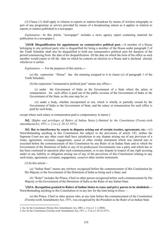 155
(2) Clause (1) shall apply in relation to reports or matters broadcast by means of wireless telegraphy as
part of any programme or service provided by means of a broadcasting station as it applies in relation to
reports or matters published in a newspaper.
Explanation.—In this article, ―newspaper‖ includes a news agency report containing material for
publication in a newspaper.]
1
[361B. Disqualification for appointment on remunerative political post.—A member of a House
belonging to any political party who is disqualified for being a member of the House under paragraph 2 of
the Tenth Schedule shall also be disqualified to hold any remunerative political post for duration of the
period commencing from the date of his disqualification till the date on which the term of his office as such
member would expire or till the date on which he contests an election to a House and is declared elected,
whichever is earlier.
Explanation. — For the purposes of this article,—
(a) the expression ―House‖ has the meaning assigned to it in clause (a) of paragraph 1 of the
Tenth Schedule;
(b) the expression ―remunerative political post‖ means any office—
(i) under the Government of India or the Government of a State where the salary or
remuneration for such office is paid out of the public revenue of the Government of India or the
Government of the State, as the case may be; or
(ii) under a body, whether incorporated or not, which is wholly or partially owned by the
Government of India or the Government of State, and the salary or remuneration for such office is
paid by such body,
except where such salary or remuneration paid is compensatory in nature.]
362. [Rights and privileges of Rulers of Indian States.]–Omitted by the Constitution (Twenty-sixth
Amendment)Act, 1971, s. 2 (w.e.f. 28-12-1971).
363. Bar to interference by courts in disputes arising out of certain treaties, agreements, etc.—(1)
Notwithstanding anything in this Constitution but subject to the provisions of article 143, neither the
Supreme Court nor any other court shall have jurisdiction in any dispute arising out of any provision of a
treaty, agreement, covenant, engagement, sanad or other similar instrument which was entered into or
executed before the commencement of this Constitution by any Ruler of an Indian State and to which the
Government of the Dominion of India or any of its predecessor Governments was a party and which has or
has been continued in operation after such commencement, or in any dispute in respect of any right accruing
under or any liability or obligation arising out of any of the provisions of this Constitution relating to any
such treaty, agreement, covenant, engagement, sanad or other similar instrument.
(2) In this article—
(a) ―Indian State‖ means any territory recognised before the commencement of this Constitution by
His Majesty or the Government of the Dominion of India as being such a State; and
(b) ―Ruler‖ includes the Prince, Chief or other person recognised before such commencement by His
Majesty or the Government of the Dominion of India as the Ruler of any Indian State.
2
[363A. Recognition granted to Rulers of Indian States to cease and privy purses to be abolished.—
Notwithstanding anything in this Constitution or in any law for the time being in force—
(a) the Prince, Chief or other person who, at any time before the commencement of the Constitution
(Twenty-sixth Amendment) Act, 1971, was recognised by the President as the Ruler of an Indian State
1. Ins. by the Constitution (Ninety-first Amendment) Act, 2003, s. 4 (w.e.f. 1-1-2004).
2. Ins. by the Constitution (Twenty-sixth Amendment) Act, 1971, s. 3 (w.e.f. 28-12-1971).
 