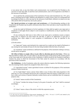 156
or any person who, at any time before such commencement, was recognised by the President as the
successor of such ruler shall, on and from such commencement, cease to be recognised as such Ruler or
the successor of such Ruler;
(b) on and from the commencement of the Constitution (Twenty-sixth Amendment) Act, 1971, privy
purse is abolished and all rights, liabilities and obligations in respect of privy purse are extinguished and
accordingly the Ruler or, as the case may be, the successor of such Ruler, referred to in clause (a) or any
other person shall not be paid any sum as privy purse.]
364. Special provisions as to major ports and aerodromes.—(1) Notwithstanding anything in this
Constitution, the President may by public notification direct that as from such date as may be specified in the
notification—
(a) any law made by Parliament or by the Legislature of a State shall not apply to any major port or
aerodrome or shall apply thereto subject to such exceptions or modifications as may be specified in the
notification, or
(b) any existing law shall cease to have effect in any major port or aerodrome except as respects
things done or omitted to be done before the said date, or shall in its application to such port or
aerodrome have effect subject to such exceptions or modifications as may be specified in the
notification.
(2) In this article—
(a) ―major port‖ means a port declared to be a major port by or under any law made by Parliament or
any existing law and includes all areas for the time being included within the limits of such port;
(b) ―aerodrome‖ means aerodrome as defined for the purposes of the enactments relating to airways,
aircraft and air navigation.
365. Effect of failure to comply with, or to give effect to, directions given by the Union.—Where any
State has failed to comply with, or to give effect to, any directions given in the exercise of the executive power
of the Union under any of the provisions of this Constitution, it shall be lawful for the President to hold that a
situation has arisen in which the Government of the State cannot be carried on in accordance with the
provisions of this Constitution.
366. Definitions.—In this Constitution, unless the context otherwise requires, the following expressions
have the meanings hereby respectively assigned to them, that is to say—
(1) ―agricultural income‖ means agricultural income as defined for the purposes of the enactments
relating to Indian income-tax;
(2) ―an Anglo-Indian‖ means a person whose father or any of whose other male progenitors in the
male line is or was of European descent but who is domiciled within the territory of India and is or was
born within such territory of parents habitually resident therein and not established there for temporary
purposes only;
(3) ―article‖ means an article of this Constitution;
(4) ―borrow‖ includes the raising of money by the grant of annuities, and ―loan‖ shall be construed
accordingly;
1
* * * * *
(5) ―clause‖ means a clause of the article in which the expression occurs;
1. Cl. (4A) was ins. by the Constitution (Forty-second Amendment) Act, 1976, s. 54 (w.e.f. 1-2-1977) and omitted by the
Constitution (Forty-third Amendment) Act, 1977, s. 11 (w.e.f. 13-4-1978).
 
