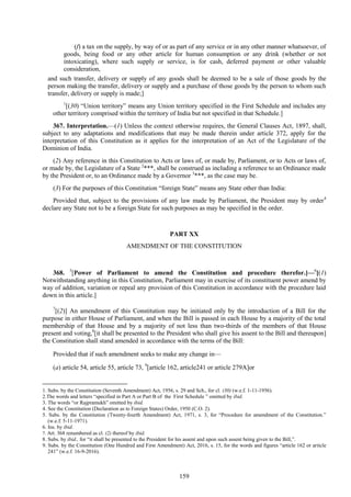 159
(f) a tax on the supply, by way of or as part of any service or in any other manner whatsoever, of
goods, being food or any other article for human consumption or any drink (whether or not
intoxicating), where such supply or service, is for cash, deferred payment or other valuable
consideration,
and such transfer, delivery or supply of any goods shall be deemed to be a sale of those goods by the
person making the transfer, delivery or supply and a purchase of those goods by the person to whom such
transfer, delivery or supply is made;]
1
[(30) ―Union territory‖ means any Union territory specified in the First Schedule and includes any
other territory comprised within the territory of India but not specified in that Schedule.]
367. Interpretation.—(1) Unless the context otherwise requires, the General Clauses Act, 1897, shall,
subject to any adaptations and modifications that may be made therein under article 372, apply for the
interpretation of this Constitution as it applies for the interpretation of an Act of the Legislature of the
Dominion of India.
(2) Any reference in this Constitution to Acts or laws of, or made by, Parliament, or to Acts or laws of,
or made by, the Legislature of a State 2
***, shall be construed as including a reference to an Ordinance made
by the President or, to an Ordinance made by a Governor 3
***, as the case may be.
(3) For the purposes of this Constitution ―foreign State‖ means any State other than India:
Provided that, subject to the provisions of any law made by Parliament, the President may by order4
declare any State not to be a foreign State for such purposes as may be specified in the order.
PART XX
AMENDMENT OF THE CONSTITUTION
368. 5
[Power of Parliament to amend the Constitution and procedure therefor.]—6
[(1)
Notwithstanding anything in this Constitution, Parliament may in exercise of its constituent power amend by
way of addition, variation or repeal any provision of this Constitution in accordance with the procedure laid
down in this article.]
7
[(2)] An amendment of this Constitution may be initiated only by the introduction of a Bill for the
purpose in either House of Parliament, and when the Bill is passed in each House by a majority of the total
membership of that House and by a majority of not less than two-thirds of the members of that House
present and voting,8
[it shall be presented to the President who shall give his assent to the Bill and thereupon]
the Constitution shall stand amended in accordance with the terms of the Bill:
Provided that if such amendment seeks to make any change in—
(a) article 54, article 55, article 73, 9
[article 162, article241 or article 279A]or
1. Subs. by the Constitution (Seventh Amendment) Act, 1956, s. 29 and Sch., for cl. (30) (w.e.f. 1-11-1956).
2.The words and letters ―specified in Part A or Part B of the First Schedule ‖ omitted by ibid.
3. The words ―or Rajpramukh‖ omitted by ibid.
4. See the Constitution (Declaration as to Foreign States) Order, 1950 (C.O. 2).
5. Subs. by the Constitution (Twenty-fourth Amendment) Act, 1971, s. 3, for ―Procedure for amendment of the Constitution.‖
(w.e.f. 5-11-1971).
6. Ins. by ibid.
7. Art. 368 renumbered as cl. (2) thereof by ibid.
8. Subs. by ibid., for ―it shall be presented to the President for his assent and upon such assent being given to the Bill,‖.
9. Subs. by the Constitution (One Hundred and First Amendment) Act, 2016, s. 15, for the words and figures ―article 162 or article
241‖ (w.e.f. 16-9-2016).
 