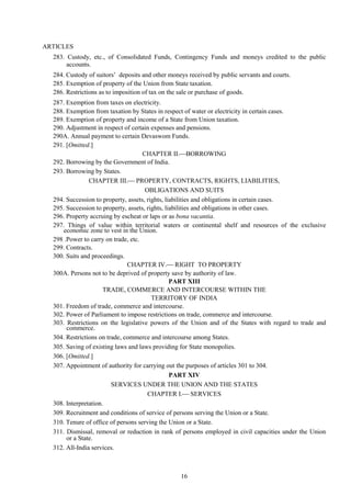 16
ARTICLES
283. Custody, etc., of Consolidated Funds, Contingency Funds and moneys credited to the public
accounts.
284. Custody of suitors‘ deposits and other moneys received by public servants and courts.
285. Exemption of property of the Union from State taxation.
286. Restrictions as to imposition of tax on the sale or purchase of goods.
287. Exemption from taxes on electricity.
288. Exemption from taxation by States in respect of water or electricity in certain cases.
289. Exemption of property and income of a State from Union taxation.
290. Adjustment in respect of certain expenses and pensions.
290A. Annual payment to certain Devaswom Funds.
291. [Omitted.]
CHAPTER II.BORROWING
292. Borrowing by the Government of India.
293. Borrowing by States.
CHAPTER III. PROPERTY, CONTRACTS, RIGHTS, LIABILITIES,
OBLIGATIONS AND SUITS
294. Succession to property, assets, rights, liabilities and obligations in certain cases.
295. Succession to property, assets, rights, liabilities and obligations in other cases.
296. Property accruing by escheat or laps or as bona vacantia.
297. Things of value within territorial waters or continental shelf and resources of the exclusive
economic zone to vest in the Union.
298 .Power to carry on trade, etc.
299. Contracts.
300. Suits and proceedings.
CHAPTER IV. RIGHT TO PROPERTY
300A. Persons not to be deprived of property save by authority of law.
PART XIII
TRADE, COMMERCE AND INTERCOURSE WITHIN THE
TERRITORY OF INDIA
301. Freedom of trade, commerce and intercourse.
302. Power of Parliament to impose restrictions on trade, commerce and intercourse.
303. Restrictions on the legislative powers of the Union and of the States with regard to trade and
commerce.
304. Restrictions on trade, commerce and intercourse among States.
305. Saving of existing laws and laws providing for State monopolies.
306. [Omitted.]
307. Appointment of authority for carrying out the purposes of articles 301 to 304.
PART XIV
SERVICES UNDER THE UNION AND THE STATES
CHAPTER I. SERVICES
308. Interpretation.
309. Recruitment and conditions of service of persons serving the Union or a State.
310. Tenure of office of persons serving the Union or a State.
311. Dismissal, removal or reduction in rank of persons employed in civil capacities under the Union
or a State.
312. All-India services.
 