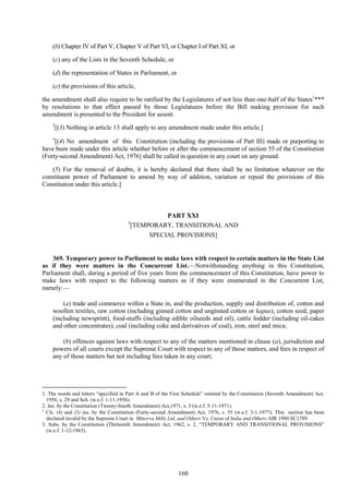 160
(b) Chapter IV of Part V, Chapter V of Part VI, or Chapter I of Part XI, or
(c) any of the Lists in the Seventh Schedule, or
(d) the representation of States in Parliament, or
(e) the provisions of this article,
the amendment shall also require to be ratified by the Legislatures of not less than one-half of the States1
***
by resolutions to that effect passed by those Legislatures before the Bill making provision for such
amendment is presented to the President for assent.
2
[(3) Nothing in article 13 shall apply to any amendment made under this article.]

[(4) No amendment of this Constitution (including the provisions of Part III) made or purporting to
have been made under this article whether before or after the commencement of section 55 of the Constitution
(Forty-second Amendment) Act, 1976] shall be called in question in any court on any ground.
(5) For the removal of doubts, it is hereby declared that there shall be no limitation whatever on the
constituent power of Parliament to amend by way of addition, variation or repeal the provisions of this
Constitution under this article.]
PART XXI
3
[TEMPORARY, TRANSITIONAL AND
SPECIAL PROVISIONS]
369. Temporary power to Parliament to make laws with respect to certain matters in the State List
as if they were matters in the Concurrent List.—Notwithstanding anything in this Constitution,
Parliament shall, during a period of five years from the commencement of this Constitution, have power to
make laws with respect to the following matters as if they were enumerated in the Concurrent List,
namely:—
(a) trade and commerce within a State in, and the production, supply and distribution of, cotton and
woollen textiles, raw cotton (including ginned cotton and unginned cotton or kapas), cotton seed, paper
(including newsprint), food-stuffs (including edible oilseeds and oil), cattle fodder (including oil-cakes
and other concentrates), coal (including coke and derivatives of coal), iron, steel and mica;
(b) offences against laws with respect to any of the matters mentioned in clause (a), jurisdiction and
powers of all courts except the Supreme Court with respect to any of those matters, and fees in respect of
any of those matters but not including fees taken in any court;
1. The words and letters ―specified in Part A and B of the First Schedule‖ omitted by the Constitution (Seventh Amendment) Act,
1956, s. 29 and Sch. (w.e.f. 1-11-1956).
2. Ins. by the Constitution (Twenty-fourth Amendment) Act,1971, s. 3 (w.e.f. 5-11-1971).

Cls. (4) and (5) ins. by the Constitution (Forty-second Amendment) Act, 1976, s. 55 (w.e.f. 3-1-1977). This section has been
declared invalid by the Supreme Court in Minerva Mills Ltd. and Others Vs. Union of India and Others AIR 1980 SC1789.
3. Subs. by the Constitution (Thirteenth Amendment) Act, 1962, s. 2, ―TEMPORARY AND TRANSITIONAL PROVISIONS‖
(w.e.f. 1-12-1963).
 