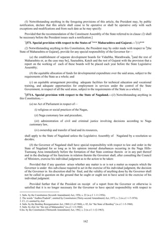 162
(3) Notwithstanding anything in the foregoing provisions of this article, the President may, by public
notification, declare that this article shall cease to be operative or shall be operative only with such
exceptions and modifications and from such date as he may specify:
Provided that the recommendation of the Constituent Assembly of the State referred to in clause (2) shall
be necessary before the President issues such a notification.]
1
[371. Special provision with respect to the States of 2
*** Maharashtra and Gujarat.—3
(1)***
(2) Notwithstanding anything in this Constitution, the President may by order made with respect to 4
[the
State of Maharashtra or Gujarat], provide for any special responsibility of the Governor for—
(a) the establishment of separate development boards for Vidarbha, Marathwada, 5
[and the rest of
Maharashtra or, as the case may be], Saurashtra, Kutch and the rest of Gujarat with the provision that a
report on the working of each of these boards will be placed each year before the State Legislative
Assembly;
(b) the equitable allocation of funds for developmental expenditure over the said areas, subject to the
requirements of the State as a whole; and
(c) an equitable arrangement providing adequate facilities for technical education and vocational
training, and adequate opportunities for employment in services under the control of the State
Government, in respect of all the said areas, subject to the requirements of the State as a whole.]
6
[371A. Special provision with respect to the State of Nagaland.—(1) Notwithstanding anything in
this Constitution,—
(a) no Act of Parliament in respect of—
(i) religious or social practices of the Nagas,
(ii) Naga customary law and procedure,
(iii) administration of civil and criminal justice involving decisions according to Naga
customary law,
(iv) ownership and transfer of land and its resources,
shall apply to the State of Nagaland unless the Legislative Assembly of Nagaland by a resolution so
decides;
(b) the Governor of Nagaland shall have special responsibility with respect to law and order in the
State of Nagaland for so long as in his opinion internal disturbances occurring in the Naga Hills-
Tuensang Area immediately before the formation of that State continue therein or in any part thereof
and in the discharge of his functions in relation thereto the Governor shall, after consulting the Council
of Ministers, exercise his individual judgment as to the action to be taken:
Provided that if any question arises whether any matter is or is not a matter as respects which the
Governor is under this sub-clause required to act in the exercise of his individual judgment, the decision
of the Governor in his discretion shall be final, and the validity of anything done by the Governor shall
not be called in question on the ground that he ought or ought not to have acted in the exercise of his
individual judgment:
Provided further that if the President on receipt of a report from the Governor or otherwise is
satisfied that it is no longer necessary for the Governor to have special responsibility with respect to
1. Subs. by the Constitution (Seventh Amendment) Act, 1956, s. 22 (w.e.f. 1-11-1956).
2. The words ―Andhra Pradesh‖, omitted by Constitution (Thirty-second Amendment) Act, 1973, s. 2 (w.e.f. 1-7-1974).
3. Cl. (1) omitted by ibid.
4. Subs. by the Bombay Reorganisation Act, 1960 (11 of 1960), s. 85, for ―the State of Bombay‖ (w.e.f. 1-5-1960).
5. Subs. by ibid, for ―the rest of Maharashtra‖ (w.e.f. 1-5-1960).
6.Ins. by the Constitution (Thirteenth Amendment) Act, 1962, s. 2 (w.e.f. 1-12-1963).
 