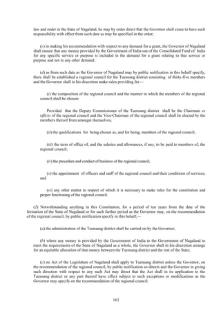 163
law and order in the State of Nagaland, he may by order direct that the Governor shall cease to have such
responsibility with effect from such date as may be specified in the order;
(c) in making his recommendation with respect to any demand for a grant, the Governor of Nagaland
shall ensure that any money provided by the Government of India out of the Consolidated Fund of India
for any specific service or purpose is included in the demand for a grant relating to that service or
purpose and not in any other demand;
(d) as from such date as the Governor of Nagaland may by public notification in this behalf specify,
there shall be established a regional council for the Tuensang district consisting of thirty-five members
and the Governor shall in his discretion make rules providing for—
(i) the composition of the regional council and the manner in which the members of the regional
council shall be chosen:
Provided that the Deputy Commissioner of the Tuensang district shall be the Chairman ex
officio of the regional council and the Vice-Chairman of the regional council shall be elected by the
members thereof from amongst themselves;
(ii) the qualifications for being chosen as, and for being, members of the regional council;
(iii) the term of office of, and the salaries and allowances, if any, to be paid to members of, the
regional council;
(iv) the procedure and conduct of business of the regional council;
(v) the appointment of officers and staff of the regional council and their conditions of services;
and
(vi) any other matter in respect of which it is necessary to make rules for the constitution and
proper functioning of the regional council.
(2) Notwithstanding anything in this Constitution, for a period of ten years from the date of the
formation of the State of Nagaland or for such further period as the Governor may, on the recommendation
of the regional council, by public notification specify in this behalf,—
(a) the administration of the Tuensang district shall be carried on by the Governor;
(b) where any money is provided by the Government of India to the Government of Nagaland to
meet the requirements of the State of Nagaland as a whole, the Governor shall in his discretion arrange
for an equitable allocation of that money between the Tuensang district and the rest of the State;
(c) no Act of the Legislature of Nagaland shall apply to Tuensang district unless the Governor, on
the recommendation of the regional council, by public notification so directs and the Governor in giving
such direction with respect to any such Act may direct that the Act shall in its application to the
Tuensang district or any part thereof have effect subject to such exceptions or modifications as the
Governor may specify on the recommendation of the regional council:
 