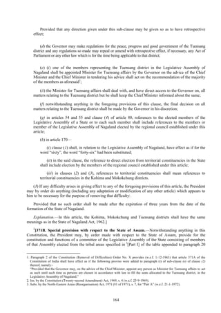 164
Provided that any direction given under this sub-clause may be given so as to have retrospective
effect;
(d) the Governor may make regulations for the peace, progress and good government of the Tuensang
district and any regulations so made may repeal or amend with retrospective effect, if necessary, any Act of
Parliament or any other law which is for the time being applicable to that district;
(e) (i) one of the members representing the Tuensang district in the Legislative Assembly of
Nagaland shall be appointed Minister for Tuensang affairs by the Governor on the advice of the Chief
Minister and the Chief Minister in tendering his advice shall act on the recommendation of the majority
of the members as aforesaid1
;
(ii) the Minister for Tuensang affairs shall deal with, and have direct access to the Governor on, all
matters relating to the Tuensang district but he shall keep the Chief Minister informed about the same;
(f) notwithstanding anything in the foregoing provisions of this clause, the final decision on all
matters relating to the Tuensang district shall be made by the Governor in his discretion;
(g) in articles 54 and 55 and clause (4) of article 80, references to the elected members of the
Legislative Assembly of a State or to each such member shall include references to the members or
member of the Legislative Assembly of Nagaland elected by the regional council established under this
article;
(h) in article 170—
(i) clause (1) shall, in relation to the Legislative Assembly of Nagaland, have effect as if for the
word ―sixty‖, the word ―forty-six‖ had been substituted;
(ii) in the said clause, the reference to direct election from territorial constituencies in the State
shall include election by the members of the regional council established under this article;
(iii) in clauses (2) and (3), references to territorial constituencies shall mean references to
territorial constituencies in the Kohima and Mokokchung districts.
(3) If any difficulty arises in giving effect to any of the foregoing provisions of this article, the President
may by order do anything (including any adaptation or modification of any other article) which appears to
him to be necessary for the purpose of removing that difficulty:
Provided that no such order shall be made after the expiration of three years from the date of the
formation of the State of Nagaland.
Explanation.—In this article, the Kohima, Mokokchung and Tuensang districts shall have the same
meanings as in the State of Nagaland Act, 1962.]
2
[371B. Special provision with respect to the State of Assam.—Notwithstanding anything in this
Constitution, the President may, by order made with respect to the State of Assam, provide for the
constitution and functions of a committee of the Legislative Assembly of the State consisting of members
of that Assembly elected from the tribal areas specified in 3
[Part I] of the table appended to paragraph 20
1. Paragraph 2 of the Constitution (Removal of Difficulties) Order No. X provides (w.e.f. 1-12-1963) that article 371A of the
Constitution of India shall have effect as if the following proviso were added to paragraph (i) of sub-clause (e) of clause (2)
thereof, namely:-
―Provided that the Governor may, on the advice of the Chief Minister, appoint any person as Minister for Tuensang affairs to act
as such until such time as persons are chosen in accordance with law to fill the seats allocated to the Tuensang district, in the
Legislative Assembly of Nagaland.‖
2. Ins. by the Constitution (Twenty-second Amendment) Act, 1969, s. 4 (w.e.f. 25-9-1969).
3. Subs. by the North-Eastern Areas (Reorganisation) Act, 1971 (81 of 1971), s. 7, for ―Part A‖ (w.e.f. 21-1-1972).
 
