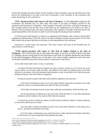 165
of the Sixth Schedule and such number of other members of that Assembly as may be specified in the order
and for the modifications to be made in the rules of procedure of that Assembly for the constitution and
proper functioning of such committee.]
1
[371C. Special provision with respect to the State of Manipur.—(1) Notwithstanding anything in this
Constitution, the President may, by order made with respect to the State of Manipur, provide for the
constitution and functions of a committee of the Legislative Assembly of the State consisting of members of
that Assembly elected from the Hill Areas of that State, for the modifications to be made in the rules of
business of the Government and in the rules of procedure of the Legislative Assembly of the State and for any
special responsibility of the Governor in order to secure the proper functioning of such committee.
(2) The Governor shall annually, or whenever so required by the President, make a report to the President
regarding the administration of the Hill Areas in the State of Manipur and the executive power of the Union
shall extend to the giving of directions to the State as to the administration of the said areas.
Explanation.—In this article, the expression ―Hill Areas‖ means such areas as the President may, by
order, declare to be Hill areas.]
2
[371D. Special provisions with respect to 3
[the State of Andhra Pradesh or the State of
Telangana].—4
[(1) The President may by order made with respect to the State of Andhra Pradesh or the State
of Telangana, provide, having regard to the requirement of each State, for equitable opportunities and facilities
for the people belonging to different parts of such State, in the matter of public employment and in the matter
of education, and different provisions may be made for various parts of the States.]
(2) An order made under clause (1) may, in particular,—
(a) require the State Government to organise any class or classes of posts in a civil service of, or any
class or classes of civil posts under, the State into different local cadres for different parts of the State
and allot in accordance with such principles and procedure as may be specified in the order the persons
holding such posts to the local cadres so organised;
(b) specify any part or parts of the State which shall be regarded as the local area—
(i) for direct recruitment to posts in any local cadre (whether organised in pursuance of an order
under this article or constituted otherwise) under the State Government;
(ii) for direct recruitment to posts in any cadre under any local authority within the State; and
(iii) for the purposes of admission to any University within the State or to any other educational
institution which is subject to the control of the State Government;
(c) specify the extent to which, the manner in which and the conditions subject to which, preference
or reservation shall be given or made—
(i) in the matter of direct recruitment to posts in any such cadre referred to in sub-clause (b) as
may be specified in this behalf in the order;
(ii) in the matter of admission to any such University or other educational institution referred to
in sub-clause (b) as may be specified in this behalf in the order,
1.Ins. by the Constitution (Twenty-seventh Amendment) Act, 1971, s. 5 (w.e.f. 15-2-1972).
2. Ins. by the Constitution (Thirty-second Amendment) Act, 1973, s. 3 (w.e.f. 1-7-1974).
3. Subs. by the Andhra Pradesh Reorganisation Act, 2014, s. 97, for ―the State of Andhra Pradesh‖ (w.e.f.2-6-2014).
4. Subs. by ibid.
 
