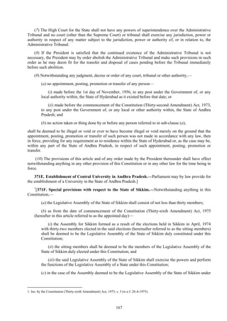 167
(7) The High Court for the State shall not have any powers of superintendence over the Administrative
Tribunal and no court (other than the Supreme Court) or tribunal shall exercise any jurisdiction, power or
authority in respect of any matter subject to the jurisdiction, power or authority of, or in relation to, the
Administrative Tribunal.
(8) If the President is satisfied that the continued existence of the Administrative Tribunal is not
necessary, the President may by order abolish the Administrative Tribunal and make such provisions in such
order as he may deem fit for the transfer and disposal of cases pending before the Tribunal immediately
before such abolition.
(9) Notwithstanding any judgment, decree or order of any court, tribunal or other authority,—
(a) no appointment, posting, promotion or transfer of any person—
(i) made before the 1st day of November, 1956, to any post under the Government of, or any
local authority within, the State of Hyderabad as it existed before that date; or
(ii) made before the commencement of the Constitution (Thirty-second Amendment) Act, 1973,
to any post under the Government of, or any local or other authority within, the State of Andhra
Pradesh; and
(b) no action taken or thing done by or before any person referred to in sub-clause (a),
shall be deemed to be illegal or void or ever to have become illegal or void merely on the ground that the
appointment, posting, promotion or transfer of such person was not made in accordance with any law, then
in force, providing for any requirement as to residence within the State of Hyderabad or, as the case may be,
within any part of the State of Andhra Pradesh, in respect of such appointment, posting, promotion or
transfer.
(10) The provisions of this article and of any order made by the President thereunder shall have effect
notwithstanding anything in any other provision of this Constitution or in any other law for the time being in
force.
371E. Establishment of Central University in Andhra Pradesh.—Parliament may by law provide for
the establishment of a University in the State of Andhra Pradesh.]
1
[371F. Special provisions with respect to the State of Sikkim.—Notwithstanding anything in this
Constitution,—
(a) the Legislative Assembly of the State of Sikkim shall consist of not less than thirty members;
(b) as from the date of commencement of the Constitution (Thirty-sixth Amendment) Act, 1975
(hereafter in this article referred to as the appointed day)—
(i) the Assembly for Sikkim formed as a result of the elections held in Sikkim in April, 1974
with thirty-two members elected in the said elections (hereinafter referred to as the sitting members)
shall be deemed to be the Legislative Assembly of the State of Sikkim duly constituted under this
Constitution;
(ii) the sitting members shall be deemed to be the members of the Legislative Assembly of the
State of Sikkim duly elected under this Constitution; and
(iii) the said Legislative Assembly of the State of Sikkim shall exercise the powers and perform
the functions of the Legislative Assembly of a State under this Constitution;
(c) in the case of the Assembly deemed to be the Legislative Assembly of the State of Sikkim under
1. Ins. by the Constitution (Thirty-sixth Amendment) Act, 1975, s. 3 (w.e.f. 26-4-1975).
 