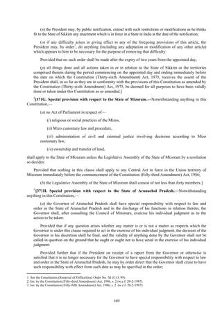 169
(n) the President may, by public notification, extend with such restrictions or modifications as he thinks
fit to the State of Sikkim any enactment which is in force in a State in India at the date of the notification;
(o) if any difficulty arises in giving effect to any of the foregoing provisions of this article, the
President may, by order1
, do anything (including any adaptation or modification of any other article)
which appears to him to be necessary for the purpose of removing that difficulty:
Provided that no such order shall be made after the expiry of two years from the appointed day;
(p) all things done and all actions taken in or in relation to the State of Sikkim or the territories
comprised therein during the period commencing on the appointed day and ending immediately before
the date on which the Constitution (Thirty-sixth Amendment) Act, 1975, receives the assent of the
President shall, in so far as they are in conformity with the provisions of this Constitution as amended by
the Constitution (Thirty-sixth Amendment) Act, 1975, be deemed for all purposes to have been validly
done or taken under this Constitution as so amended.]
2
[371G. Special provision with respect to the State of Mizoram.—Notwithstanding anything in this
Constitution,—
(a) no Act of Parliament in respect of—
(i) religious or social practices of the Mizos,
(ii) Mizo customary law and procedure,
(iii) administration of civil and criminal justice involving decisions according to Mizo
customary law,
(iv) ownership and transfer of land,
shall apply to the State of Mizoram unless the Legislative Assembly of the State of Mizoram by a resolution
so decides:
Provided that nothing in this clause shall apply to any Central Act in force in the Union territory of
Mizoram immediately before the commencement of the Constitution (Fifty-third Amendment) Act, 1986;
(b) the Legislative Assembly of the State of Mizoram shall consist of not less than forty members.]
3
[371H. Special provision with respect to the State of Arunachal Pradesh.—Notwithstanding
anything in this Constitution,—
(a) the Governor of Arunachal Pradesh shall have special responsibility with respect to law and
order in the State of Arunachal Pradesh and in the discharge of his functions in relation thereto, the
Governor shall, after consulting the Council of Ministers, exercise his individual judgment as to the
action to be taken:
Provided that if any question arises whether any matter is or is not a matter as respects which the
Governor is under this clause required to act in the exercise of his individual judgment, the decision of the
Governor in his discretion shall be final, and the validity of anything done by the Governor shall not be
called in question on the ground that he ought or ought not to have acted in the exercise of his individual
judgment:
Provided further that if the President on receipt of a report from the Governor or otherwise is
satisfied that it is no longer necessary for the Governor to have special responsibility with respect to law
and order in the State of Arunachal Pradesh, he may by order direct that the Governor shall cease to have
such responsibility with effect from such date as may be specified in the order;
1. See the Constitution (Removal of Difficulties) Order No. XI (C.O. 99).
2. Ins. by the Constitution (Fifty-third Amendment) Act, 1986, s. 2 (w.e.f. 20-2-1987).
3. Ins. by the Constitution (Fifty-fifth Amendment) Act, 1986, s. 2 (w.e.f. 20-2-1987).
 