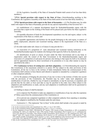 170
(b) the Legislative Assembly of the State of Arunachal Pradesh shall consist of not less than thirty
members.]
1
[371-I. Special provision with respect to the State of Goa.—Notwithstanding anything in this
Constitution, the Legislative Assembly of the State of Goa shall consist of not less than thirty members.]
2
[371J. Special provisions with respect to the State of Karnataka.— (1) The President may, by order
made with respect to the State of Karnataka, provide for any special responsibility of the Governor for—
(a) establishment of a separate development board for Hyderabad-Karnataka region with the
provision that a report on the working of the board will be placed each year before the State Legislative
Assembly;
(b) equitable allocation of funds for developmental expenditure over the said region, subject to the
requirements of the State as a whole; and
(c) equitable opportunities and facilities for the people belonging to the said region, in matters of
public employment, education and vocational training, subject to the requirements of the State as a
whole.
(2) An order made under sub- clause (c) of clause (1) may provide for—
(a) reservation of a proportion of seats educational and vocational training institutions in the
Hyderabad-Karnataka region for students who belong to that region by birth or by domicile; and
(b) identification of posts or classes of posts under the State Government and in any body or
organisation under the control of the State Government in the Hyderabad-Karnataka region and
reservation of a proportion of such posts for persons who belong to that region by birth or by domicile
and for appointment thereto by direct recruitment or by promotion or in any other manner as may be
specified in the order.]
372. Continuance in force of existing laws and their adaptation.—(1) Notwithstanding the repeal by
this Constitution of the enactments referred to in article 395 but subject to the other provisions of this
Constitution, all the law in force in the territory of India immediately before the commencement of this
Constitution shall continue in force therein until altered or repealed or amended by a competent Legislature
or other competent authority.
(2) For the purpose of bringing the provisions of any law in force in the territory of India into accord
with the provisions of this Constitution, the President may by order 3
make such adaptations and
modifications of such law, whether by way of repeal or amendment, as may be necessary or expedient, and
provide that the law shall, as from such date as may be specified in the order, have effect subject to the
adaptations and modifications so made, and any such adaptation or modification shall not be questioned in
any court of law.
(3) Nothing in clause (2) shall be deemed—
(a) to empower the President to make any adaptation or modification of any law after the expiration
of 4
[three years] from the commencement of this Constitution; or
(b) to prevent any competent Legislature or other competent authority from repealing or amending
any law adapted or modified by the President under the said clause.
Explanation I.—The expression ―law in force‖ in this article shall include a law passed or made by
1. Ins. by the Constitution (Fifty-sixth Amendment) Act, 1987, s. 2 (w.e.f. 30-5-1987).
2. Ins. by the Constitution (Ninety-eighth Amendment) Act, 2012, s. 2 (w.e.f. 1-10-2013).
3. See the Adaptation of Laws Order, 1950 dated the 26th
January, 1950, Gazette of India, Extraordinary, p. 449, as amended by
notification No. S.R.O. 115, dated the 5th
June, 1950, Gazette of India, Extraordinary, Part II, Section 3, p. 51, notification No.
S.R.O. 870, dated the 4th
November, 1950, Gazette of India, Extraordinary, Part II, Section 3, p. 903, notification No. S.R.O. 508,
dated 4th
April, 1951, Gazette of India, Extraordinary, Part II, Section 3, p. 287, notification No. S.R.O. 1140B, dated the 2nd
July,
1952, Gazette of India, Extraordinary, Part II, Section 3, p. 616/1, and the Adaptation of the Travancore-Cochin Land Acquisition
Laws Order, 1952, dated the 20th
November, 1952, Gazette of India, Extraordinary, Part II, Section 3, p. 923.
4. Subs. by the Constitution (First Amendment) Act, 1951, s. 12, for ―two years‖ (w.e.f. 18-6-1951).
 