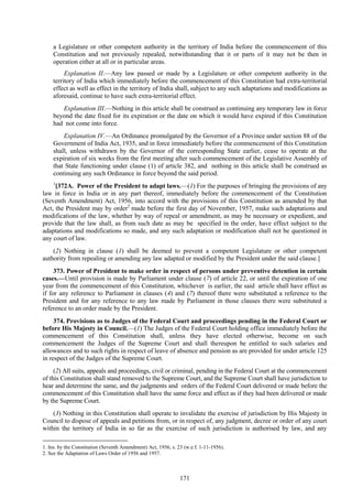 171
a Legislature or other competent authority in the territory of India before the commencement of this
Constitution and not previously repealed, notwithstanding that it or parts of it may not be then in
operation either at all or in particular areas.
Explanation II.—Any law passed or made by a Legislature or other competent authority in the
territory of India which immediately before the commencement of this Constitution had extra-territorial
effect as well as effect in the territory of India shall, subject to any such adaptations and modifications as
aforesaid, continue to have such extra-territorial effect.
Explanation III.—Nothing in this article shall be construed as continuing any temporary law in force
beyond the date fixed for its expiration or the date on which it would have expired if this Constitution
had not come into force.
Explanation IV.—An Ordinance promulgated by the Governor of a Province under section 88 of the
Government of India Act, 1935, and in force immediately before the commencement of this Constitution
shall, unless withdrawn by the Governor of the corresponding State earlier, cease to operate at the
expiration of six weeks from the first meeting after such commencement of the Legislative Assembly of
that State functioning under clause (1) of article 382, and nothing in this article shall be construed as
continuing any such Ordinance in force beyond the said period.
1
[372A. Power of the President to adapt laws.—(1) For the purposes of bringing the provisions of any
law in force in India or in any part thereof, immediately before the commencement of the Constitution
(Seventh Amendment) Act, 1956, into accord with the provisions of this Constitution as amended by that
Act, the President may by order2
made before the first day of November, 1957, make such adaptations and
modifications of the law, whether by way of repeal or amendment, as may be necessary or expedient, and
provide that the law shall, as from such date as may be specified in the order, have effect subject to the
adaptations and modifications so made, and any such adaptation or modification shall not be questioned in
any court of law.
(2) Nothing in clause (1) shall be deemed to prevent a competent Legislature or other competent
authority from repealing or amending any law adapted or modified by the President under the said clause.]
373. Power of President to make order in respect of persons under preventive detention in certain
cases.—Until provision is made by Parliament under clause (7) of article 22, or until the expiration of one
year from the commencement of this Constitution, whichever is earlier, the said article shall have effect as
if for any reference to Parliament in clauses (4) and (7) thereof there were substituted a reference to the
President and for any reference to any law made by Parliament in those clauses there were substituted a
reference to an order made by the President.
374. Provisions as to Judges of the Federal Court and proceedings pending in the Federal Court or
before His Majesty in Council.—(1) The Judges of the Federal Court holding office immediately before the
commencement of this Constitution shall, unless they have elected otherwise, become on such
commencement the Judges of the Supreme Court and shall thereupon be entitled to such salaries and
allowances and to such rights in respect of leave of absence and pension as are provided for under article 125
in respect of the Judges of the Supreme Court.
(2) All suits, appeals and proceedings, civil or criminal, pending in the Federal Court at the commencement
of this Constitution shall stand removed to the Supreme Court, and the Supreme Court shall have jurisdiction to
hear and determine the same, and the judgments and orders of the Federal Court delivered or made before the
commencement of this Constitution shall have the same force and effect as if they had been delivered or made
by the Supreme Court.
(3) Nothing in this Constitution shall operate to invalidate the exercise of jurisdiction by His Majesty in
Council to dispose of appeals and petitions from, or in respect of, any judgment, decree or order of any court
within the territory of India in so far as the exercise of such jurisdiction is authorised by law, and any
1. Ins. by the Constitution (Seventh Amendment) Act, 1956, s. 23 (w.e.f. 1-11-1956).
2. See the Adaptation of Laws Order of 1956 and 1957.
 