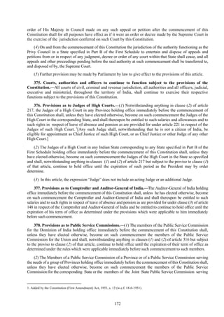 172
order of His Majesty in Council made on any such appeal or petition after the commencement of this
Constitution shall for all purposes have effect as if it were an order or decree made by the Supreme Court in
the exercise of the jurisdiction conferred on such Court by this Constitution.
(4) On and from the commencement of this Constitution the jurisdiction of the authority functioning as the
Privy Council in a State specified in Part B of the First Schedule to entertain and dispose of appeals and
petitions from or in respect of any judgment, decree or order of any court within that State shall cease, and all
appeals and other proceedings pending before the said authority at such commencement shall be transferred to,
and disposed of by, the Supreme Court.
(5) Further provision may be made by Parliament by law to give effect to the provisions of this article.
375. Courts, authorities and officers to continue to function subject to the provisions of the
Constitution.—All courts of civil, criminal and revenue jurisdiction, all authorities and all officers, judicial,
executive and ministerial, throughout the territory of India, shall continue to exercise their respective
functions subject to the provisions of this Constitution.
376. Provisions as to Judges of High Courts.—(1) Notwithstanding anything in clause (2) of article
217, the Judges of a High Court in any Province holding office immediately before the commencement of
this Constitution shall, unless they have elected otherwise, become on such commencement the Judges of the
High Court in the corresponding State, and shall thereupon be entitled to such salaries and allowances and to
such rights in respect of leave of absence and pension as are provided for under article 221 in respect of the
Judges of such High Court. 1
[Any such Judge shall, notwithstanding that he is not a citizen of India, be
eligible for appointment as Chief Justice of such High Court, or as Chief Justice or other Judge of any other
High Court.]
(2) The Judges of a High Court in any Indian State corresponding to any State specified in Part B of the
First Schedule holding office immediately before the commencement of this Constitution shall, unless they
have elected otherwise, become on such commencement the Judges of the High Court in the State so specified
and shall, notwithstanding anything in clauses (1) and (2) of article 217 but subject to the proviso to clause (1)
of that article, continue to hold office until the expiration of such period as the President may by order
determine.
(3) In this article, the expression ―Judge‖ does not include an acting Judge or an additional Judge.
377. Provisions as to Comptroller and Auditor-General of India.—The Auditor-General of India holding
office immediately before the commencement of this Constitution shall, unless he has elected otherwise, become
on such commencement the Comptroller and Auditor-General of India and shall thereupon be entitled to such
salaries and to such rights in respect of leave of absence and pension as are provided for under clause (3) of article
148 in respect of the Comptroller and Auditor-General of India and be entitled to continue to hold office until the
expiration of his term of office as determined under the provisions which were applicable to him immediately
before such commencement.
378. Provisions as to Public Service Commissions.—(1) The members of the Public Service Commission
for the Dominion of India holding office immediately before the commencement of this Constitution shall,
unless they have elected otherwise, become on such commencement the members of the Public Service
Commission for the Union and shall, notwithstanding anything in clauses (1) and (2) of article 316 but subject
to the proviso to clause (2) of that article, continue to hold office until the expiration of their term of office as
determined under the rules which were applicable immediately before such commencement to such members.
(2) The Members of a Public Service Commission of a Province or of a Public Service Commission serving
the needs of a group of Provinces holding office immediately before the commencement of this Constitution shall,
unless they have elected otherwise, become on such commencement the members of the Public Service
Commission for the corresponding State or the members of the Joint State Public Service Commission serving
1. Added by the Constitution (First Amendment) Act, 1951, s. 13 (w.e.f. 18-6-1951).
 