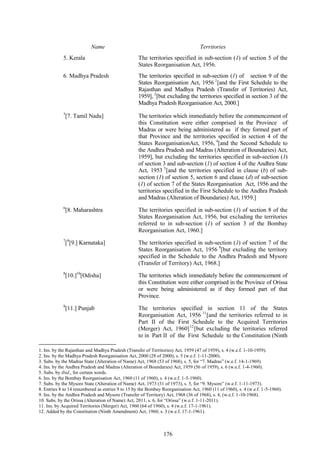 176
Name
5. Kerala
Territories
The territories specified in sub-section (1) of section 5 of the
States Reorganisation Act, 1956.
6. Madhya Pradesh The territories specified in sub-section (1) of section 9 of the
States Reorganisation Act, 1956 1
[and the First Schedule to the
Rajasthan and Madhya Pradesh (Transfer of Territories) Act,
1959], 2
[but excluding the territories specified in section 3 of the
Madhya Pradesh Reorganisation Act, 2000.]
3
[7. Tamil Nadu] The territories which immediately before the commencement of
this Constitution were either comprised in the Province of
Madras or were being administered as if they formed part of
that Province and the territories specified in section 4 of the
States ReorganisationAct, 1956, 4
[and the Second Schedule to
the Andhra Pradesh and Madras (Alteration of Boundaries) Act,
1959], but excluding the territories specified in sub-section (1)
of section 3 and sub-section (1) of section 4 of the Andhra State
Act, 1953 5
[and the territories specified in clause (b) of sub-
section (1) of section 5, section 6 and clause (d) of sub-section
(1) of section 7 of the States Reorganisation Act, 1956 and the
territories specified in the First Schedule to the Andhra Pradesh
and Madras (Alteration of Boundaries) Act, 1959.]
6
[8. Maharashtra The territories specified in sub-section (1) of section 8 of the
States Reorganisation Act, 1956, but excluding the territories
referred to in sub-section (1) of section 3 of the Bombay
Reorganisation Act, 1960.]
7
[8
[9.] Karnataka] The territories specified in sub-section (1) of section 7 of the
States Reorganisation Act, 1956 9
[but excluding the territory
specified in the Schedule to the Andhra Pradesh and Mysore
(Transfer of Territory) Act, 1968.]
8
[10.]10
[Odisha] The territories which immediately before the commencement of
this Constitution were either comprised in the Province of Orissa
or were being administered as if they formed part of that
Province.
8
[11.] Punjab The territories specified in section 11 of the States
Reorganisation Act, 1956 11
[and the territories referred to in
Part II of the First Schedule to the Acquired Territories
(Merger) Act, 1960]12
[but excluding the territories referred
to in Part II of the First Schedule to the Constitution (Ninth
1. Ins. by the Rajasthan and Madhya Pradesh (Transfer of Territories) Act, 1959 (47 of 1959), s. 4 (w.e.f. 1-10-1959).
2. Ins. by the Madhya Pradesh Reorganisation Act, 2000 (28 of 2000), s. 5 (w.e.f. 1-11-2000).
3. Subs. by the Madras State (Alteration of Name) Act, 1968 (53 of 1968), s. 5, for ―7. Madras‖ (w.e.f. 14-1-1969).
4. Ins. by the Andhra Pradesh and Madras (Alteration of Boundaries) Act, 1959 (56 of 1959), s. 6 (w.e.f. 1-4-1960).
5. Subs. by ibid., for certain words.
6. Ins. by the Bombay Reorganisation Act, 1960 (11 of 1960), s. 4 (w.e.f. 1-5-1960).
7. Subs. by the Mysore State (Alteration of Name) Act, 1973 (31 of 1973), s. 5, for ―9. Mysore‖ (w.e.f. 1-11-1973).
8. Entries 8 to 14 renumbered as entries 9 to 15 by the Bombay Reorganisation Act, 1960 (11 of 1960), s. 4 (w.e.f. 1-5-1960).
9. Ins. by the Andhra Pradesh and Mysore (Transfer of Territory) Act, 1968 (36 of 1968), s. 4, (w.e.f. 1-10-1968).
10. Subs. by the Orissa (Alteration of Name) Act, 2011, s. 6, for ―Orissa‖ (w.e.f. 1-11-2011).
11. Ins. by Acquired Territories (Merger) Act, 1960 (64 of 1960), s. 4 (w.e.f. 17-1-1961).
12. Added by the Constitution (Ninth Amendment) Act, 1960, s. 3 (w.e.f. 17-1-1961).
 