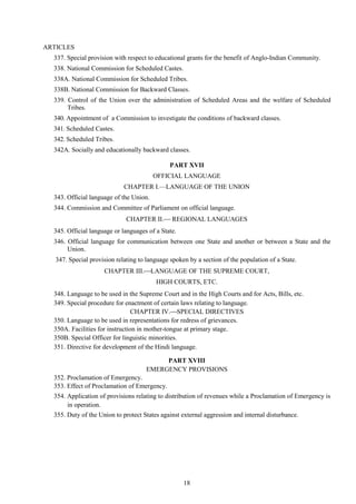 18
ARTICLES
337. Special provision with respect to educational grants for the benefit of Anglo-Indian Community.
338. National Commission for Scheduled Castes.
338A. National Commission for Scheduled Tribes.
338B. National Commission for Backward Classes.
339. Control of the Union over the administration of Scheduled Areas and the welfare of Scheduled
Tribes.
340. Appointment of a Commission to investigate the conditions of backward classes.
341. Scheduled Castes.
342. Scheduled Tribes.
342A. Socially and educationally backward classes.
PART XVII
OFFICIAL LANGUAGE
CHAPTER I.—LANGUAGE OF THE UNION
343. Official language of the Union.
344. Commission and Committee of Parliament on official language.
CHAPTER II. REGIONAL LANGUAGES
345. Official language or languages of a State.
346. Official language for communication between one State and another or between a State and the
Union.
347. Special provision relating to language spoken by a section of the population of a State.
CHAPTER III.LANGUAGE OF THE SUPREME COURT,
HIGH COURTS, ETC.
348. Language to be used in the Supreme Court and in the High Courts and for Acts, Bills, etc.
349. Special procedure for enactment of certain laws relating to language.
CHAPTER IV.SPECIAL DIRECTIVES
350. Language to be used in representations for redress of grievances.
350A. Facilities for instruction in mother-tongue at primary stage.
350B. Special Officer for linguistic minorities.
351. Directive for development of the Hindi language.
PART XVIII
EMERGENCY PROVISIONS
352. Proclamation of Emergency.
353. Effect of Proclamation of Emergency.
354. Application of provisions relating to distribution of revenues while a Proclamation of Emergency is
in operation.
355. Duty of the Union to protect States against external aggression and internal disturbance.
 