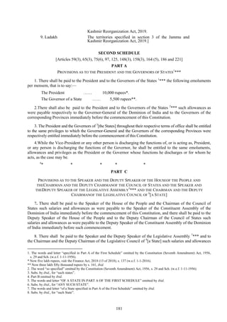 181
SECOND SCHEDULE
[Articles 59(3), 65(3), 75(6), 97, 125, 148(3), 158(3), 164 (5), 186 and 221]
PART A
PROVISIONS AS TO THE PRESIDENT AND THE GOVERNORS OF STATES
1
***
1. There shall be paid to the President and to the Governors of the States 1
*** the following emoluments
per mensem, that is to say:—
The President …… 10,000 rupees*.
The Governor of a State …… 5,500 rupees**.
2.There shall also be paid to the President and to the Governors of the States 2
*** such allowances as
were payable respectively to the Governor-General of the Dominion of India and to the Governors of the
corresponding Provinces immediately before the commencement of this Constitution.
3. The President and the Governors of 3
[the States] throughout their respective terms of office shall be entitled
to the same privileges to which the Governor-General and the Governors of the corresponding Provinces were
respectively entitled immediately before the commencement of this Constitution.
4.While the Vice-President or any other person is discharging the functions of, or is acting as, President,
or any person is discharging the functions of the Governor, he shall be entitled to the same emoluments,
allowances and privileges as the President or the Governor whose functions he discharges or for whom he
acts, as the case may be.
4
* * * * *
PART C
PROVISIONS AS TO THE SPEAKER AND THE DEPUTY SPEAKER OF THE HOUSEOF THE PEOPLE AND
THECHAIRMAN AND THE DEPUTY CHAIRMANOF THE COUNCIL OF STATES AND THE SPEAKER AND
THEDEPUTY SPEAKER OF THE LEGISLATIVE ASSEMBLY
5
*** AND THE CHAIRMAN AND THE DEPUTY
CHAIRMANOF THE LEGISLATIVE COUNCIL OF
6
[A STATE]
7. There shall be paid to the Speaker of the House of the People and the Chairman of the Council of
States such salaries and allowances as were payable to the Speaker of the Constituent Assembly of the
Dominion of India immediately before the commencement of this Constitution, and there shall be paid to the
Deputy Speaker of the House of the People and to the Deputy Chairman of the Council of States such
salaries and allowances as were payable to the Deputy Speaker of the Constituent Assembly of the Dominion
of India immediately before such commencement.
8. There shall be paid to the Speaker and the Deputy Speaker of the Legislative Assembly 7
*** and to
the Chairman and the Deputy Chairman of the Legislative Council of 8
[a State] such salaries and allowances
1. The words and letter ―specified in Part A of the First Schedule‖ omitted by the Constitution (Seventh Amendment) Act, 1956,
s. 29 and Sch. (w.e.f. 1-11-1956).
* Now five lakh rupees, vide the Finance Act, 2018 (13 of 2018), s. 137 (w.e.f. 1-1-2016).
** Now three lakh fifty thousand rupees by s. 161, ibid.
2. The word ―so specified‖ omitted by the Constitution (Seventh Amendment) Act, 1956, s. 29 and Sch. (w.e.f. 1-11-1956).
3. Subs. by ibid., for ―such states‖.
4. Part B omitted by ibid.
5. The words and letter ―OF A STATE IN PART A OF THE FIRST SCHEDULE‖ omitted by ibid.
6. Subs. by ibid., for ―ANY SUCH STATE‖.
7. The words and letter ―of a State specified in Part A of the First Schedule‖ omitted by ibid.
8. Subs. by ibid., for ―such State‖.
9. Ladakh
Kashmir Reorganization Act, 2019.
The territories specified in section 3 of the Jammu and
Kashmir Reorganization Act, 2019.]
 