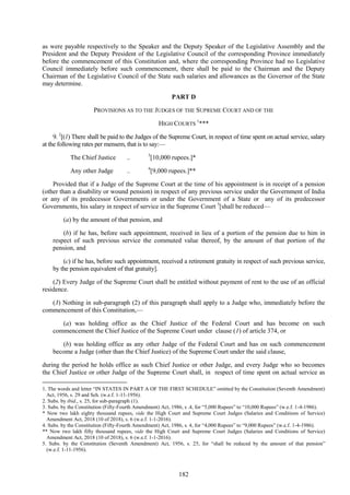 182
as were payable respectively to the Speaker and the Deputy Speaker of the Legislative Assembly and the
President and the Deputy President of the Legislative Council of the corresponding Province immediately
before the commencement of this Constitution and, where the corresponding Province had no Legislative
Council immediately before such commencement, there shall be paid to the Chairman and the Deputy
Chairman of the Legislative Council of the State such salaries and allowances as the Governor of the State
may determine.
PART D
PROVISIONS AS TO THE JUDGES OF THE SUPREME COURT AND OF THE
HIGH COURTS
1
***
9. 2
[(1) There shall be paid to the Judges of the Supreme Court, in respect of time spent on actual service, salary
at the following rates per mensem, that is to say:—
The Chief Justice .. 3
[10,000 rupees.]*
Any other Judge .. 4
[9,000 rupees.]**
Provided that if a Judge of the Supreme Court at the time of his appointment is in receipt of a pension
(other than a disability or wound pension) in respect of any previous service under the Government of India
or any of its predecessor Governments or under the Government of a State or any of its predecessor
Governments, his salary in respect of service in the Supreme Court 5
[shall be reduced—
(a) by the amount of that pension, and
(b) if he has, before such appointment, received in lieu of a portion of the pension due to him in
respect of such previous service the commuted value thereof, by the amount of that portion of the
pension, and
(c) if he has, before such appointment, received a retirement gratuity in respect of such previous service,
by the pension equivalent of that gratuity].
(2) Every Judge of the Supreme Court shall be entitled without payment of rent to the use of an official
residence.
(3) Nothing in sub-paragraph (2) of this paragraph shall apply to a Judge who, immediately before the
commencement of this Constitution,—
(a) was holding office as the Chief Justice of the Federal Court and has become on such
commencement the Chief Justice of the Supreme Court under clause (1) of article 374, or
(b) was holding office as any other Judge of the Federal Court and has on such commencement
become a Judge (other than the Chief Justice) of the Supreme Court under the said clause,
during the period he holds office as such Chief Justice or other Judge, and every Judge who so becomes
the Chief Justice or other Judge of the Supreme Court shall, in respect of time spent on actual service as
1. The words and letter ―IN STATES IN PART A OF THE FIRST SCHEDULE‖ omitted by the Constitution (Seventh Amendment)
Act, 1956, s. 29 and Sch. (w.e.f. 1-11-1956).
2. Subs. by ibid., s. 25, for sub-paragraph (1).
3. Subs. by the Constitution (Fifty-Fourth Amendment) Act, 1986, s .4, for ―5,000 Rupees‖ to ―10,000 Rupees‖ (w.e.f. 1-4-1986).
* Now two lakh eighty thousand rupees, vide the High Court and Supreme Court Judges (Salaries and Conditions of Service)
Amendment Act, 2018 (10 of 2018), s. 6 (w.e.f. 1-1-2016).
4. Subs. by the Constitution (Fifty-Fourth Amendment) Act, 1986, s. 4, for ―4,000 Rupees‖ to ―9,000 Rupees‖ (w.e.f. 1-4-1986).
** Now two lakh fifty thousand rupees, vide the High Court and Supreme Court Judges (Salaries and Conditions of Service)
Amendment Act, 2018 (10 of 2018), s. 6 (w.e.f. 1-1-2016).
5. Subs. by the Constitution (Seventh Amendment) Act, 1956, s. 25, for ―shall be reduced by the amount of that pension‖
(w.e.f. 1-11-1956).
 