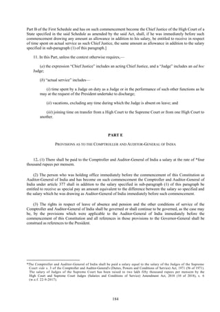 184
Part B of the First Schedule and has on such commencement become the Chief Justice of the High Court of a
State specified in the said Schedule as amended by the said Act, shall, if he was immediately before such
commencement drawing any amount as allowance in addition to his salary, be entitled to receive in respect
of time spent on actual service as such Chief Justice, the same amount as allowance in addition to the salary
specified in sub-paragraph (1) of this paragraph.]
11. In this Part, unless the context otherwise requires,—
(a) the expression ―Chief Justice‖ includes an acting Chief Justice, and a ―Judge‖ includes an ad hoc
Judge;
(b) ―actual service‖ includes—
(i) time spent by a Judge on duty as a Judge or in the performance of such other functions as he
may at the request of the President undertake to discharge;
(ii) vacations, excluding any time during which the Judge is absent on leave; and
(iii) joining time on transfer from a High Court to the Supreme Court or from one High Court to
another.
PART E
PROVISIONS AS TO THE COMPTROLLER AND AUDITOR-GENERAL OF INDIA
12. (1) There shall be paid to the Comptroller and Auditor-General of India a salary at the rate of *four
thousand rupees per mensem.
(2) The person who was holding office immediately before the commencement of this Constitution as
Auditor-General of India and has become on such commencement the Comptroller and Auditor-General of
India under article 377 shall in addition to the salary specified in sub-paragraph (1) of this paragraph be
entitled to receive as special pay an amount equivalent to the difference between the salary so specified and
the salary which he was drawing as Auditor-General of India immediately before such commencement.
(3) The rights in respect of leave of absence and pension and the other conditions of service of the
Comptroller and Auditor-General of India shall be governed or shall continue to be governed, as the case may
be, by the provisions which were applicable to the Auditor-General of India immediately before the
commencement of this Constitution and all references in those provisions to the Governor-General shall be
construed as references to the President.
*The Comptroller and Auditor-General of India shall be paid a salary equal to the salary of the Judges of the Supreme
Court vide s. 3 of the Comptroller and Auditor-General's (Duties, Powers and Conditions of Service) Act, 1971 (56 of 1971).
The salary of Judges of the Supreme Court has been raised to two lakh fifty thousand rupees per mensem by the
High Court and Supreme Court Judges (Salaries and Conditions of Service) Amendment Act, 2018 (10 of 2018), s. 6
(w.e.f. 22-9-2017).
 