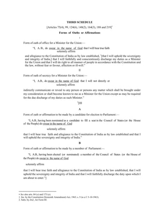 THIRD SCHEDULE
[Articles 75(4), 99, 124(6), 148(2), 164(3), 188 and 219]
Forms of Oaths or Affirmations
I
Form of oath of office for a Minister for the Union:—
―I, A. B., do swear in the name of God that I will bear true faith
solemnly affirm
and allegiance to the Constitution of India as by law established, 1
[that I will uphold the sovereignty
and integrity of India,] that I will faithfully and conscientiously discharge my duties as a Minister
for the Union and that I will do right to all manner of people in accordance with the Constitution and
the law, without fear or favour, affection or ill-will.‖
II
Form of oath of secrecy for a Minister for the Union:—
―I, A.B., do swear in the name of God that I will not directly or
solemnly affirm
indirectly communicate or reveal to any person or persons any matter which shall be brought under
my consideration or shall become known to me as a Minister for the Union except as may be required
for the due discharge of my duties as such Minister.‖
2
[III
A
Form of oath or affirmation to be made by a candidate for election to Parliament:—
―I, A.B., having been nominated as a candidate to fill a seat in the Council of States (or the House
of the People) do swear in the name of God
solemnly affirm
that I will bear true faith and allegiance to the Constitution of India as by law established and that I
will uphold the sovereignty and integrity of India.‖
B
Form of oath or affirmation to be made by a member of Parliament:—
―I, A.B., having been elected (or nominated) a member of the Council of States (or the House of
the People) do swear in the name of God
solemnly affirm
that I will bear true faith and allegiance to the Constitution of India as by law established, that I will
uphold the sovereignty and integrity of India and that I will faithfully discharge the duty upon which I
am about to enter.‖]
 See also arts. 84 (a) and 173 (a).
1. Ins. by the Constitution (Sixteenth Amendment) Act, 1963, s. 5 (w.e.f. 5-10-1963).
2. Subs. by ibid., for Form III.
 